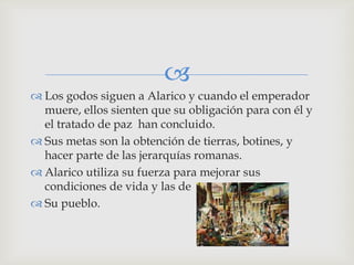 
 Los godos siguen a Alarico y cuando el emperador
  muere, ellos sienten que su obligación para con él y
  el tratado de paz han concluido.
 Sus metas son la obtención de tierras, botines, y
  hacer parte de las jerarquías romanas.
 Alarico utiliza su fuerza para mejorar sus
  condiciones de vida y las de
 Su pueblo.
 