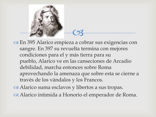 
 En 395 Alarico empieza a cobrar sus exigencias con
  sangre. En 397 su revuelta termina con mejores
  condiciones para el y más tierra para su
  pueblo, Alarico ve en las canseciones de Arcadio
  debilidad, marcha entonces sobre Roma
  aprovechando la amenaza que sobre esta se cierne a
  través de los vándalos y los Francos.
 Alarico suma esclavos y libertos a sus tropas.
 Alarico intimida a Honorio el emperador de Roma.
 