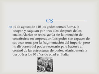 
 «4 de agosto de 410 los godos toman Roma, la
  ocupan y saquean por tres días, después de los
  cuales Alarico se retira, actúa sin la intención de
  constituirse en emperador. Los godos son capaces de
  saquear roma por la fragmentación del imperio, pero
  no disponen del poder necesario para hacerse al
  control de las estructuras de poder. Alarico moriria
  después a los 40 años de edad en Italia.
 