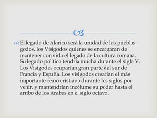
 El legado de Alarico será la unidad de los pueblos
  godos, los Visigodos quienes se encargaran de
  mantener con vida el legado de la cultura romana.
  Su legado político tendría mucha durante el siglo V.
  Los Visigodos ocuparían gran parte del sur de
  Francia y España. Los visigodos crearían el más
  importante reino cristiano durante los siglos por
  venir, y mantendrían incólume su poder hasta el
  arribo de los Árabes en el siglo octavo.
 