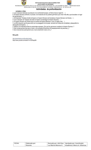 INSTITUCION EDUCATIVA CARLOS RAMÍREZ PARÍS
CÙCUTA NORTE DE SANTANDER
RECONOCIDO OFICIALMENTE POR LA S.E.M. MEDIANTE RESOLUCION 002667 DEL 1 DE DICIEMBRE DE 2008 Y MODIFICADO SEGÚN
RESOLUCION Nº 2505 DEL 25 DE NOVIEMBRE DE 2013DANE 154001004333-01 NIT: 807.007.191
FECHA: Elaborado por:
Docente:
Revisado por: Jefe Área
Luz Marina Moreno V.
Aprobado por: Coordinador
Académico: Marco A. Villamizar
Actividades de profundización
verdadero o falso
a. Las invasiones bárbaras se producen en el continente Europeo, en Roma hacia el siglo III ( )
b. El Imperio Romano enfrentó un proceso de invasiones de los pueblos germanos que vivían más allá y que buscaban un lugar
de asentamiento ( )
c. El Emperador Teodosio dividió el Imperio en Imperio Romano de Occidente e Imperio Romano de Oriente. ( )
d. Con la decisión de Teodosio de dividir el imperio se desintegró el Imperio Romano ( )
e. El Imperio Romano de Oriente tomó el nombre de Imperio Bizantino y duró 10 siglos más ( )
f. La difícil situación que Europa sufrió con la propagación de la peste aumentó los índices de mortalidad y desequilibró la
demografía del Imperio ( )
2. Elabora una historieta donde tus personajes expresen ¿Por qué los germanos invadieron el Imperio Romano .?
3. Qué consecuencias trae para un país y una sociedad el fenómeno de desplazamiento de personas ¿?
4. Qué consecuencias puede generar que un país actualmente invada a otro ¿?
Web grafía
http://sobrehistoria.com/la-edad-media/
https://www.youtube.com/watch?v=sTZfPksjbZM
 