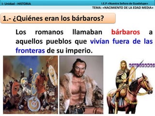 1.- ¿Quiénes eran los bárbaros?
Los romanos llamaban bárbaros a
aquellos pueblos que vivían fuera de las
fronteras de su imperio.
TEMA: «NACIMIENTO DE LA EDAD MEDIA»
I- Unidad : HISTORIA I.E.P «Nuestra Señora de Guadalupe»