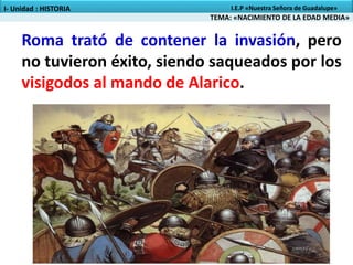 Roma trató de contener la invasión, pero
no tuvieron éxito, siendo saqueados por los
visigodos al mando de Alarico.
TEMA: «NACIMIENTO DE LA EDAD MEDIA»
I- Unidad : HISTORIA I.E.P «Nuestra Señora de Guadalupe»
 
