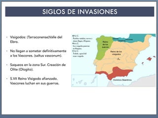 SIGLOS DE INVASIONES
• Visigodos: (Tarraconense)Valle del
Ebro.
• No llegan a someter definitivamente
a los Vascones. (saltus vasconum).
• Saqueos en la zona Sur. Creación de
Olite (Ologito).
• S.VII Reino Visigodo afianzado.
Vascones luchan en sus guerras.
 