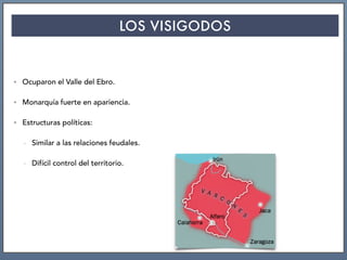 LOS VISIGODOS
• Ocuparon el Valle del Ebro.
• Monarquía fuerte en apariencia.
• Estructuras políticas:
- Similar a las relaciones feudales.
- Difícil control del territorio.
 
