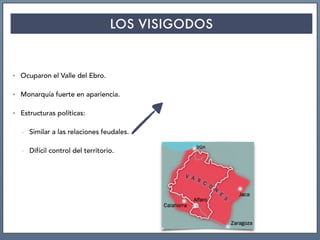 LOS VISIGODOS
• Ocuparon el Valle del Ebro.
• Monarquía fuerte en apariencia.
• Estructuras políticas:
- Similar a las relaciones feudales.
- Difícil control del territorio.
 