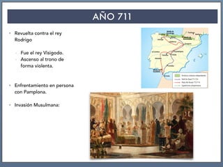AÑO 711
• Revuelta contra el rey
Rodrigo
- Fue el rey Visigodo.
- Ascenso al trono de
forma violenta.
• Enfrentamiento en persona
con Pamplona.
• Invasión Musulmana:
 