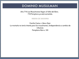 DOMINIO MUSULMAN
Año 714 Los Musulmanes llegan al Valle del Ebro.
718 Pamplona ya está sometida.
RIBERA DE NAVARRA
Familia Casius = Banu Qasi.
La montaña no tenía interés para los musulmanes. (Independencia a cambio de
tributos).
Pamplona libre s. VIII
 