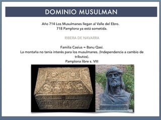 DOMINIO MUSULMAN
Año 714 Los Musulmanes llegan al Valle del Ebro.
718 Pamplona ya está sometida.
RIBERA DE NAVARRA
Familia Casius = Banu Qasi.
La montaña no tenía interés para los musulmanes. (Independencia a cambio de
tributos).
Pamplona libre s. VIII
 