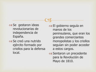 
 Se gestaron ideas
revolucionarias de
independencia de
España.
 Se creó una nutrido
ejército formado por
criollos para la defensa
local.
 El gobierno seguía en
manos de los
peninsulares, que eran los
grandes comerciantes
monopolistas y los criollos
seguían sin poder acceder
a estos cargos.
 Sentaron un precedente
para la Revolución de
Mayo de 1810.
 