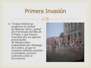 
Primera Invasión
 Tropas británicas
ocuparon la ciudad
de Buenos Aires, capital
del Virreinato del Río de
la Plata, y que fueron
vencidas por un ejército
proveniente
de Montevideo
comandado por Santiago
de Liniers, al que se
sumaron milicias popular
es porteñas, proceso
conocido como la
Reconquista.
 