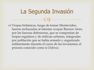 
 Tropas británicas, luego de tomar Montevideo,
fueron rechazadas al intentar ocupar Buenos Aires,
por las fuerzas defensoras, que se componían de
tropas regulares y de milicias urbanas, integradas
por población que se había armado y organizado
militarmente durante el curso de las invasiones; el
proceso conocido como la Defensa.
La Segunda Invasión
 