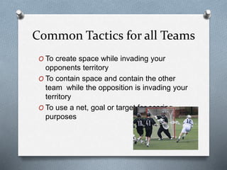 Common Tactics for all Teams
O To create space while invading your
opponents territory
O To contain space and contain the other
team while the opposition is invading your
territory
O To use a net, goal or target for scoring
purposes
 