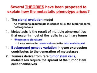 Several THEORIES have been proposed to
explain how the metastatic phenotype arises?
1. The clonal evolution model
– As mutations accumulate in cancer cells, the tumor become
heterogeneous
1. Metastasis is the result of multiple abnormalities
that occur in most of the cells in a primary tumor
– “Metastasis signature”
• It may involve the cancer cells or in the microenvironment
1. Background genetic variation in gene expression
contributes to the generation of metastases
2. Tumors derive from rare tumor stem cells,
metastases require the spread of the tumor stem
cells themselves
 