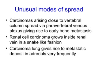 Unusual modes of spread
• Carcinomas arising close to vertebral
column spread via paravertebral venous
plexus giving rise to early bone metastasis
• Renal cell carcinoma grows inside renal
vein in a snake like fashion
• Carcinoma lung gives rise to metastatic
deposit in adrenals very frequently
 