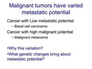 Malignant tumors have varied
metastatic potential
Cancer with Low metastatic potential
– Basal cell carcinoma
Cancer with high malignant potential
– Malignant melanoma
•Why this variation?
•What genetic changes bring about
metastatic potential?
 