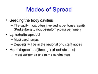 Modes of Spread
• Seeding the body cavities
– The cavity most often involved is peritoneal cavity
(Krukenberg tumor, pseudomyxoma peritonei)
• Lymphatic spread
– Most carcinomas
– Deposits will be in the regional or distant nodes
• Hematogenous (through blood stream)
– most sarcomas and some carcinomas
 