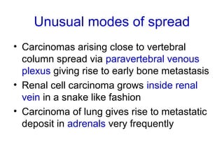 Unusual modes of spread
• Carcinomas arising close to vertebral
column spread via paravertebral venous
plexus giving rise to early bone metastasis
• Renal cell carcinoma grows inside renal
vein in a snake like fashion
• Carcinoma of lung gives rise to metastatic
deposit in adrenals very frequently
 