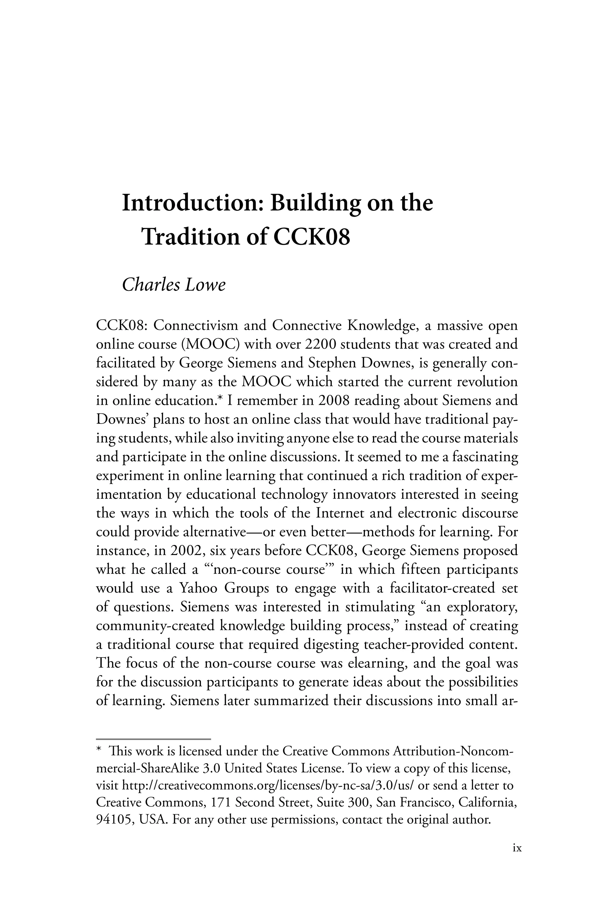 ix
Introduction: Building on the
Tradition of CCK08
Charles Lowe
CCK08: Connectivism and Connective Knowledge, a massive open
online course (MOOC) with over 2200 students that was created and
facilitated by George Siemens and Stephen Downes, is generally con-
sidered by many as the MOOC which started the current revolution
in online education.* I remember in 2008 reading about Siemens and
Downes’ plans to host an online class that would have traditional pay-
ing students, while also inviting anyone else to read the course materials
and participate in the online discussions. It seemed to me a fascinating
experiment in online learning that continued a rich tradition of exper-
imentation by educational technology innovators interested in seeing
the ways in which the tools of the Internet and electronic discourse
could provide alternative—or even better—methods for learning. For
instance, in 2002, six years before CCK08, George Siemens proposed
what he called a “‘non-course course’” in which fifteen participants
would use a Yahoo Groups to engage with a facilitator-created set
of questions. Siemens was interested in stimulating “an exploratory,
community-created knowledge building process,” instead of creating
a traditional course that required digesting teacher-provided content.
The focus of the non-course course was elearning, and the goal was
for the discussion participants to generate ideas about the possibilities
of learning. Siemens later summarized their discussions into small ar-
*  This work is licensed under the Creative Commons Attribution-Noncom-
mercial-ShareAlike 3.0 United States License. To view a copy of this license,
visit http://creativecommons.org/licenses/by-nc-sa/3.0/us/ or send a letter to
Creative Commons, 171 Second Street, Suite 300, San Francisco, California,
94105, USA. For any other use permissions, contact the original author.
 