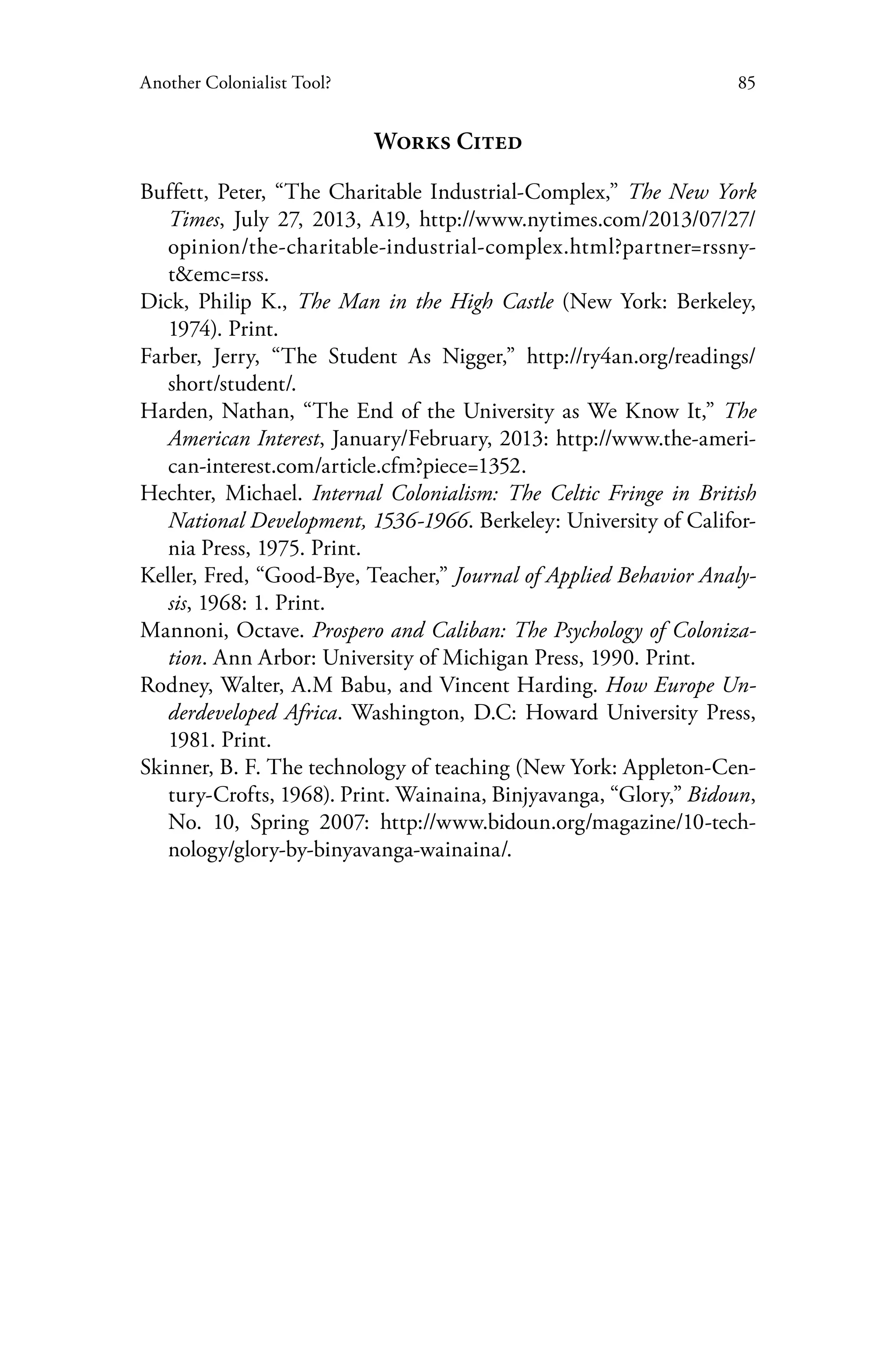 85Another Colonialist Tool?
Works Cited
Buffett, Peter, “The Charitable Industrial-Complex,” The New York
Times, July 27, 2013, A19, http://www.nytimes.com/2013/07/27/
opinion/the-charitable-industrial-complex.html?partner=rssny-
t&emc=rss.
Dick, Philip K., The Man in the High Castle (New York: Berkeley,
1974). Print.
Farber, Jerry, “The Student As Nigger,” http://ry4an.org/readings/
short/student/.
Harden, Nathan, “The End of the University as We Know It,” The
American Interest, January/February, 2013: http://www.the-ameri-
can-interest.com/article.cfm?piece=1352.
Hechter, Michael. Internal Colonialism: The Celtic Fringe in British
National Development, 1536-1966. Berkeley: University of Califor-
nia Press, 1975. Print.
Keller, Fred, “Good-Bye, Teacher,” Journal of Applied Behavior Analy-
sis, 1968: 1. Print.
Mannoni, Octave. Prospero and Caliban: The Psychology of Coloniza-
tion. Ann Arbor: University of Michigan Press, 1990. Print.
Rodney, Walter, A.M Babu, and Vincent Harding. How Europe Un-
derdeveloped Africa. Washington, D.C: Howard University Press,
1981. Print.
Skinner, B. F. The technology of teaching (New York: Appleton-Cen-
tury-Crofts, 1968). Print. Wainaina, Binjyavanga, “Glory,” Bidoun,
No. 10, Spring 2007: http://www.bidoun.org/magazine/10-tech-
nology/glory-by-binyavanga-wainaina/.
 