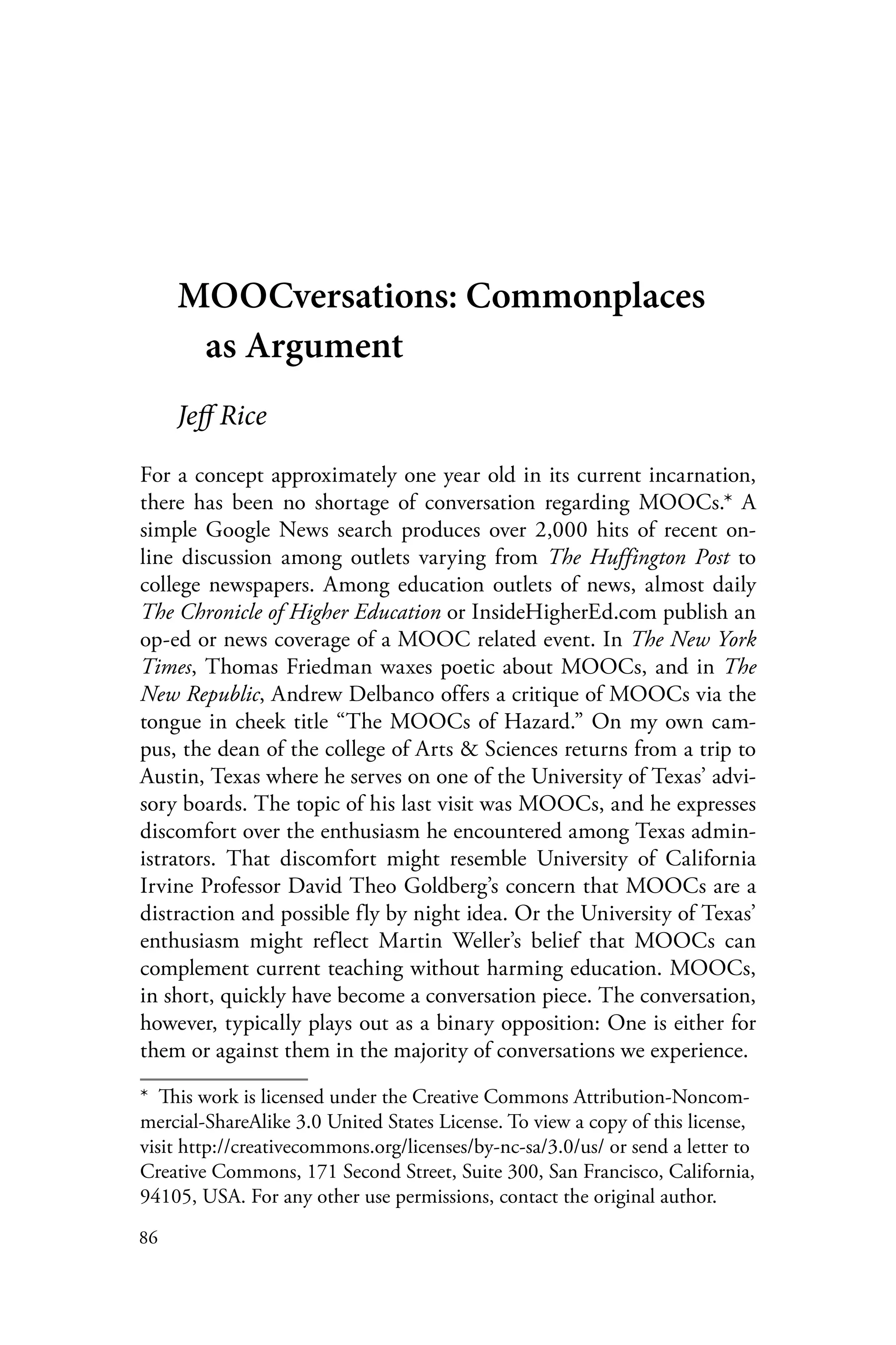 86
MOOCversations: Commonplaces
as Argument
Jeff Rice
For a concept approximately one year old in its current incarnation,
there has been no shortage of conversation regarding MOOCs.* A
simple Google News search produces over 2,000 hits of recent on-
line discussion among outlets varying from The Huffington Post to
college newspapers. Among education outlets of news, almost daily
The Chronicle of Higher Education or InsideHigherEd.com publish an
op-ed or news coverage of a MOOC related event. In The New York
Times, Thomas Friedman waxes poetic about MOOCs, and in The
New Republic, Andrew Delbanco offers a critique of MOOCs via the
tongue in cheek title “The MOOCs of Hazard.” On my own cam-
pus, the dean of the college of Arts & Sciences returns from a trip to
Austin, Texas where he serves on one of the University of Texas’ advi-
sory boards. The topic of his last visit was MOOCs, and he expresses
discomfort over the enthusiasm he encountered among Texas admin-
istrators. That discomfort might resemble University of California
Irvine Professor David Theo Goldberg’s concern that MOOCs are a
distraction and possible fly by night idea. Or the University of Texas’
enthusiasm might reflect Martin Weller’s belief that MOOCs can
complement current teaching without harming education. MOOCs,
in short, quickly have become a conversation piece. The conversation,
however, typically plays out as a binary opposition: One is either for
them or against them in the majority of conversations we experience.
*  This work is licensed under the Creative Commons Attribution-Noncom-
mercial-ShareAlike 3.0 United States License. To view a copy of this license,
visit http://creativecommons.org/licenses/by-nc-sa/3.0/us/ or send a letter to
Creative Commons, 171 Second Street, Suite 300, San Francisco, California,
94105, USA. For any other use permissions, contact the original author.
 
