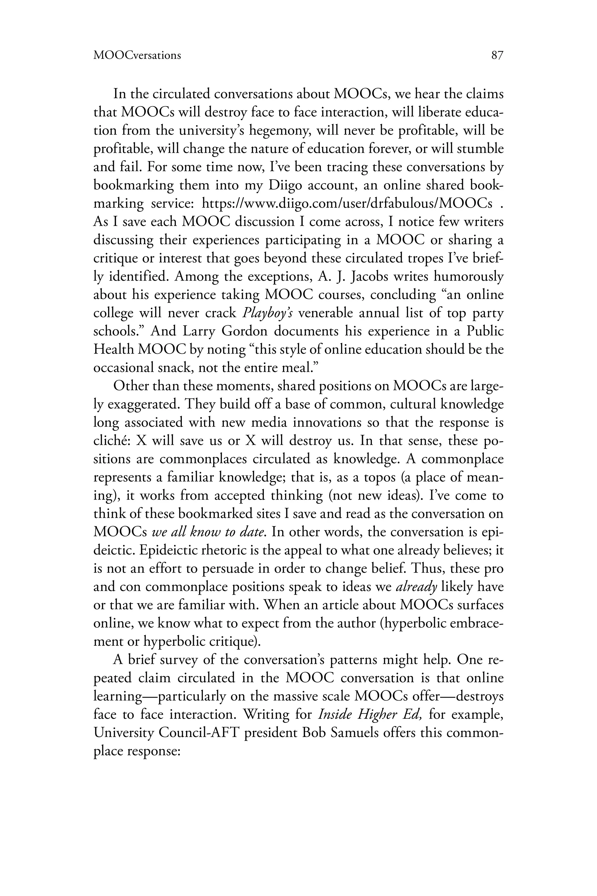 87MOOCversations
In the circulated conversations about MOOCs, we hear the claims
that MOOCs will destroy face to face interaction, will liberate educa-
tion from the university’s hegemony, will never be profitable, will be
profitable, will change the nature of education forever, or will stumble
and fail. For some time now, I’ve been tracing these conversations by
bookmarking them into my Diigo account, an online shared book-
marking service: https://www.diigo.com/user/drfabulous/MOOCs .
As I save each MOOC discussion I come across, I notice few writers
discussing their experiences participating in a MOOC or sharing a
critique or interest that goes beyond these circulated tropes I’ve brief-
ly identified. Among the exceptions, A. J. Jacobs writes humorously
about his experience taking MOOC courses, concluding “an online
college will never crack Playboy’s venerable annual list of top party
schools.” And Larry Gordon documents his experience in a Public
Health MOOC by noting “this style of online education should be the
occasional snack, not the entire meal.”
Other than these moments, shared positions on MOOCs are large-
ly exaggerated. They build off a base of common, cultural knowledge
long associated with new media innovations so that the response is
cliché: X will save us or X will destroy us. In that sense, these po-
sitions are commonplaces circulated as knowledge. A commonplace
represents a familiar knowledge; that is, as a topos (a place of mean-
ing), it works from accepted thinking (not new ideas). I’ve come to
think of these bookmarked sites I save and read as the conversation on
MOOCs we all know to date. In other words, the conversation is epi-
deictic. Epideictic rhetoric is the appeal to what one already believes; it
is not an effort to persuade in order to change belief. Thus, these pro
and con commonplace positions speak to ideas we already likely have
or that we are familiar with. When an article about MOOCs surfaces
online, we know what to expect from the author (hyperbolic embrace-
ment or hyperbolic critique).
A brief survey of the conversation’s patterns might help. One re-
peated claim circulated in the MOOC conversation is that online
learning—particularly on the massive scale MOOCs offer—destroys
face to face interaction. Writing for Inside Higher Ed, for example,
University Council-AFT president Bob Samuels offers this common-
place response:
 