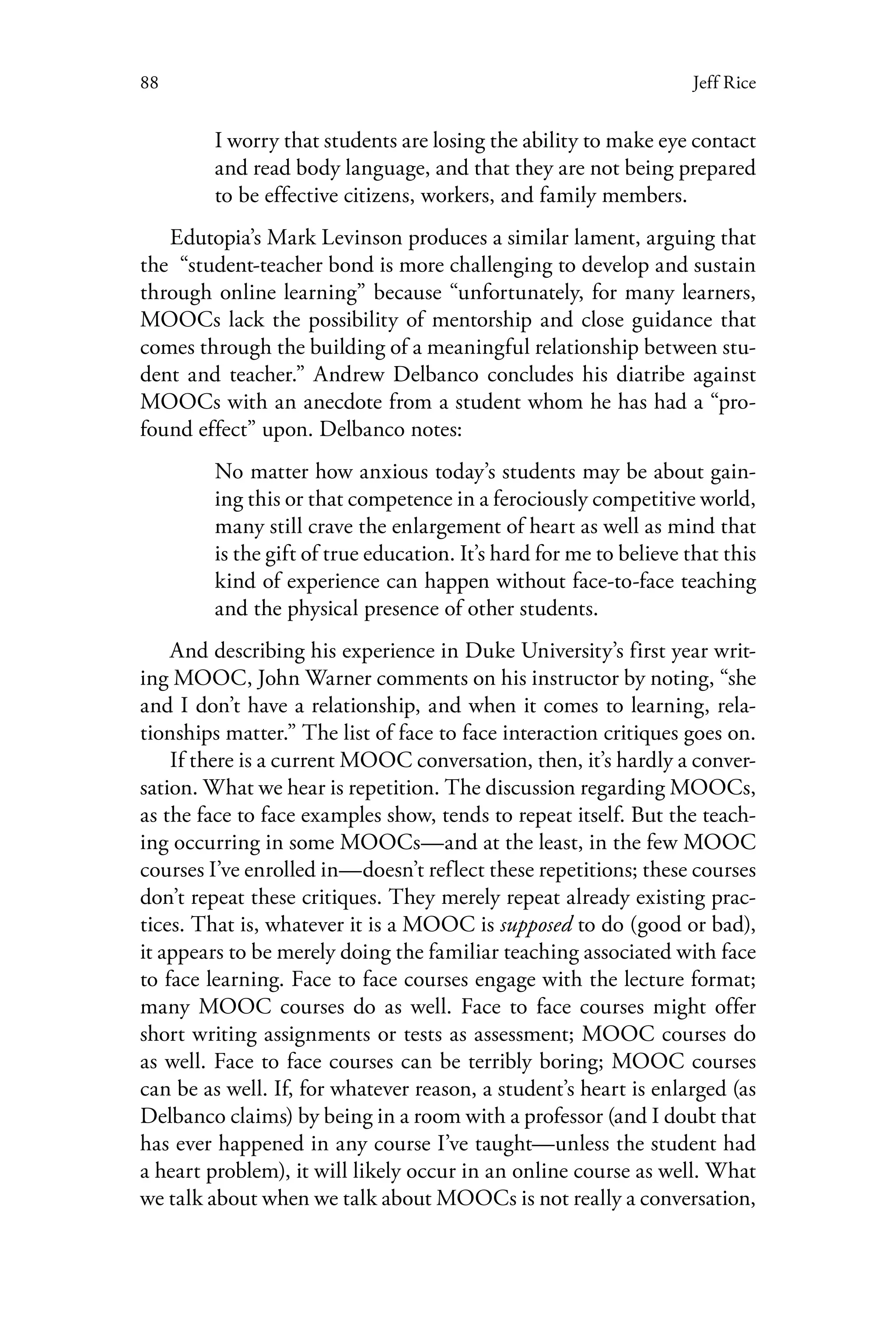 88 Jeff Rice
I worry that students are losing the ability to make eye contact
and read body language, and that they are not being prepared
to be effective citizens, workers, and family members.
Edutopia’s Mark Levinson produces a similar lament, arguing that
the  “student-teacher bond is more challenging to develop and sustain
through online learning” because “unfortunately, for many learners,
MOOCs lack the possibility of mentorship and close guidance that
comes through the building of a meaningful relationship between stu-
dent and teacher.” Andrew Delbanco concludes his diatribe against
MOOCs with an anecdote from a student whom he has had a “pro-
found effect” upon. Delbanco notes:
No matter how anxious today’s students may be about gain-
ing this or that competence in a ferociously competitive world,
many still crave the enlargement of heart as well as mind that
is the gift of true education. It’s hard for me to believe that this
kind of experience can happen without face-to-face teaching
and the physical presence of other students.
And describing his experience in Duke University’s first year writ-
ing MOOC, John Warner comments on his instructor by noting, “she
and I don’t have a relationship, and when it comes to learning, rela-
tionships matter.” The list of face to face interaction critiques goes on.
If there is a current MOOC conversation, then, it’s hardly a conver-
sation. What we hear is repetition. The discussion regarding MOOCs,
as the face to face examples show, tends to repeat itself. But the teach-
ing occurring in some MOOCs—and at the least, in the few MOOC
courses I’ve enrolled in—doesn’t reflect these repetitions; these courses
don’t repeat these critiques. They merely repeat already existing prac-
tices. That is, whatever it is a MOOC is supposed to do (good or bad),
it appears to be merely doing the familiar teaching associated with face
to face learning. Face to face courses engage with the lecture format;
many MOOC courses do as well. Face to face courses might offer
short writing assignments or tests as assessment; MOOC courses do
as well. Face to face courses can be terribly boring; MOOC courses
can be as well. If, for whatever reason, a student’s heart is enlarged (as
Delbanco claims) by being in a room with a professor (and I doubt that
has ever happened in any course I’ve taught—unless the student had
a heart problem), it will likely occur in an online course as well. What
we talk about when we talk about MOOCs is not really a conversation,
 