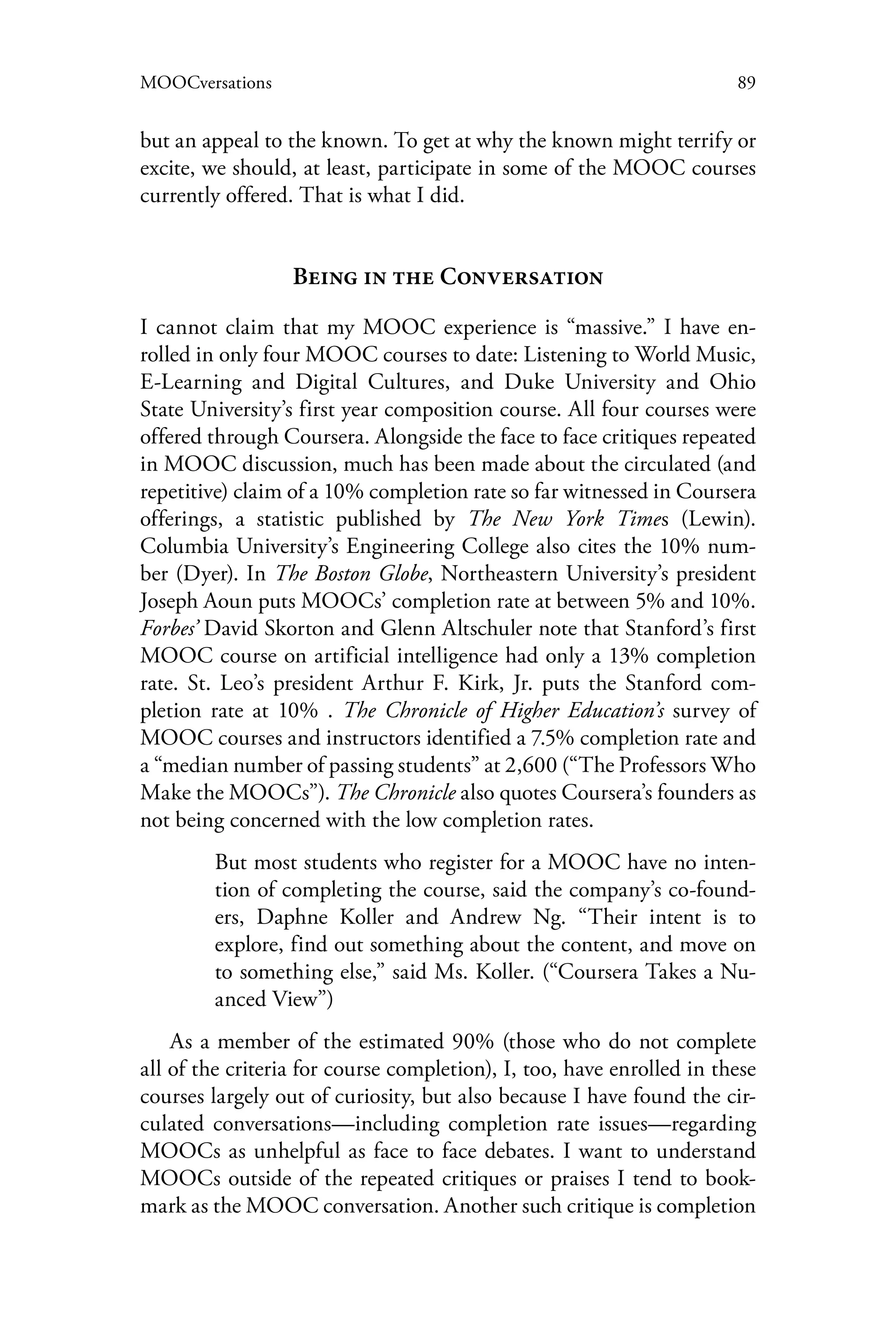 89MOOCversations
but an appeal to the known. To get at why the known might terrify or
excite, we should, at least, participate in some of the MOOC courses
currently offered. That is what I did.
Being in the Conversation
I cannot claim that my MOOC experience is “massive.” I have en-
rolled in only four MOOC courses to date: Listening to World Music,
E-Learning and Digital Cultures, and Duke University and Ohio
State University’s first year composition course. All four courses were
offered through Coursera. Alongside the face to face critiques repeated
in MOOC discussion, much has been made about the circulated (and
repetitive) claim of a 10% completion rate so far witnessed in Coursera
offerings, a statistic published by The New York Times (Lewin).
Columbia University’s Engineering College also cites the 10% num-
ber (Dyer). In The Boston Globe, Northeastern University’s president
Joseph Aoun puts MOOCs’ completion rate at between 5% and 10%.
Forbes’ David Skorton and Glenn Altschuler note that Stanford’s first
MOOC course on artificial intelligence had only a 13% completion
rate. St. Leo’s president Arthur F. Kirk, Jr. puts the Stanford com-
pletion rate at 10% . The Chronicle of Higher Education’s survey of
MOOC courses and instructors identified a 7.5% completion rate and
a “median number of passing students” at 2,600 (“The Professors Who
Make the MOOCs”). The Chronicle also quotes Coursera’s founders as
not being concerned with the low completion rates.
But most students who register for a MOOC have no inten-
tion of completing the course, said the company’s co-found-
ers, Daphne Koller and Andrew Ng. “Their intent is to
explore, find out something about the content, and move on
to something else,” said Ms. Koller. (“Coursera Takes a Nu-
anced View”)
As a member of the estimated 90% (those who do not complete
all of the criteria for course completion), I, too, have enrolled in these
courses largely out of curiosity, but also because I have found the cir-
culated conversations—including completion rate issues—regarding
MOOCs as unhelpful as face to face debates. I want to understand
MOOCs outside of the repeated critiques or praises I tend to book-
mark as the MOOC conversation. Another such critique is completion
 
