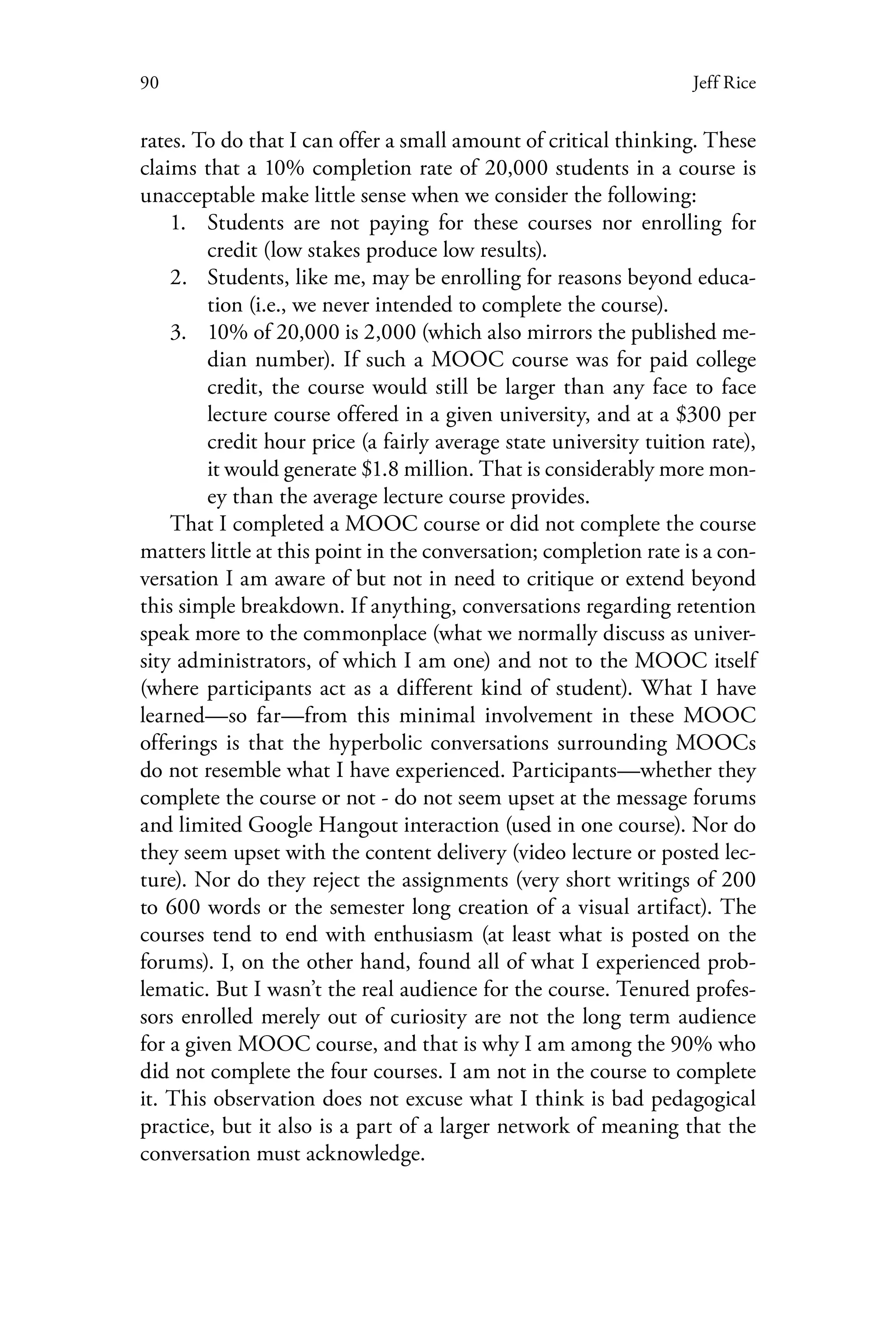 90 Jeff Rice
rates. To do that I can offer a small amount of critical thinking. These
claims that a 10% completion rate of 20,000 students in a course is
unacceptable make little sense when we consider the following:
1.	 Students are not paying for these courses nor enrolling for
credit (low stakes produce low results).
2.	 Students, like me, may be enrolling for reasons beyond educa-
tion (i.e., we never intended to complete the course).
3.	 10% of 20,000 is 2,000 (which also mirrors the published me-
dian number). If such a MOOC course was for paid college
credit, the course would still be larger than any face to face
lecture course offered in a given university, and at a $300 per
credit hour price (a fairly average state university tuition rate),
it would generate $1.8 million. That is considerably more mon-
ey than the average lecture course provides.
That I completed a MOOC course or did not complete the course
matters little at this point in the conversation; completion rate is a con-
versation I am aware of but not in need to critique or extend beyond
this simple breakdown. If anything, conversations regarding retention
speak more to the commonplace (what we normally discuss as univer-
sity administrators, of which I am one) and not to the MOOC itself
(where participants act as a different kind of student). What I have
learned—so far—from this minimal involvement in these MOOC
offerings is that the hyperbolic conversations surrounding MOOCs
do not resemble what I have experienced. Participants—whether they
complete the course or not - do not seem upset at the message forums
and limited Google Hangout interaction (used in one course). Nor do
they seem upset with the content delivery (video lecture or posted lec-
ture). Nor do they reject the assignments (very short writings of 200
to 600 words or the semester long creation of a visual artifact). The
courses tend to end with enthusiasm (at least what is posted on the
forums). I, on the other hand, found all of what I experienced prob-
lematic. But I wasn’t the real audience for the course. Tenured profes-
sors enrolled merely out of curiosity are not the long term audience
for a given MOOC course, and that is why I am among the 90% who
did not complete the four courses. I am not in the course to complete
it. This observation does not excuse what I think is bad pedagogical
practice, but it also is a part of a larger network of meaning that the
conversation must acknowledge.
 