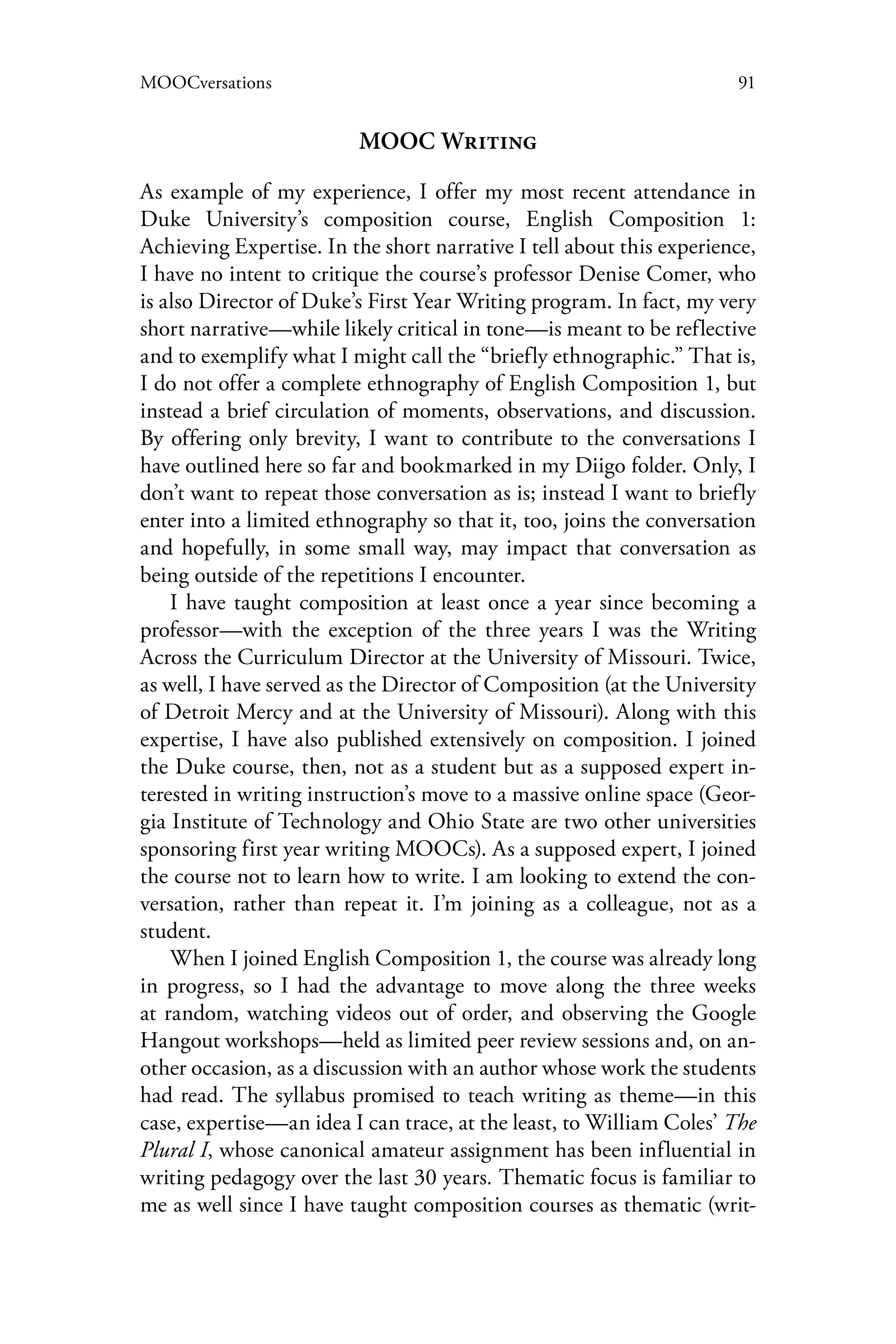 91MOOCversations
MOOC Writing
As example of my experience, I offer my most recent attendance in
Duke University’s composition course, English Composition 1:
Achieving Expertise. In the short narrative I tell about this experience,
I have no intent to critique the course’s professor Denise Comer, who
is also Director of Duke’s First Year Writing program. In fact, my very
short narrative—while likely critical in tone—is meant to be reflective
and to exemplify what I might call the “briefly ethnographic.” That is,
I do not offer a complete ethnography of English Composition 1, but
instead a brief circulation of moments, observations, and discussion.
By offering only brevity, I want to contribute to the conversations I
have outlined here so far and bookmarked in my Diigo folder. Only, I
don’t want to repeat those conversation as is; instead I want to briefly
enter into a limited ethnography so that it, too, joins the conversation
and hopefully, in some small way, may impact that conversation as
being outside of the repetitions I encounter.
I have taught composition at least once a year since becoming a
professor—with the exception of the three years I was the Writing
Across the Curriculum Director at the University of Missouri. Twice,
as well, I have served as the Director of Composition (at the University
of Detroit Mercy and at the University of Missouri). Along with this
expertise, I have also published extensively on composition. I joined
the Duke course, then, not as a student but as a supposed expert in-
terested in writing instruction’s move to a massive online space (Geor-
gia Institute of Technology and Ohio State are two other universities
sponsoring first year writing MOOCs). As a supposed expert, I joined
the course not to learn how to write. I am looking to extend the con-
versation, rather than repeat it. I’m joining as a colleague, not as a
student.
When I joined English Composition 1, the course was already long
in progress, so I had the advantage to move along the three weeks
at random, watching videos out of order, and observing the Google
Hangout workshops—held as limited peer review sessions and, on an-
other occasion, as a discussion with an author whose work the students
had read. The syllabus promised to teach writing as theme—in this
case, expertise—an idea I can trace, at the least, to William Coles’ The
Plural I, whose canonical amateur assignment has been influential in
writing pedagogy over the last 30 years. Thematic focus is familiar to
me as well since I have taught composition courses as thematic (writ-
 