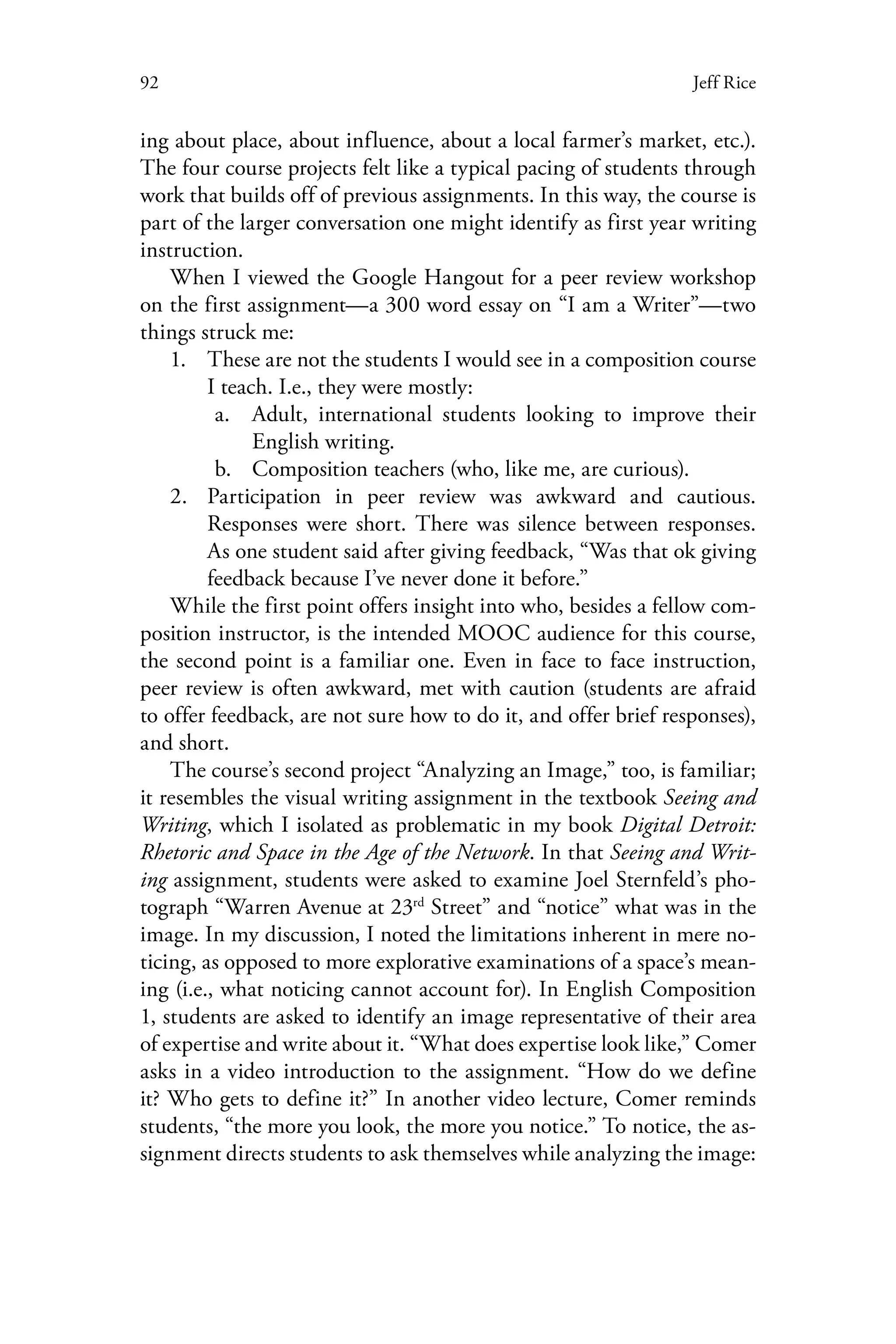 92 Jeff Rice
ing about place, about influence, about a local farmer’s market, etc.).
The four course projects felt like a typical pacing of students through
work that builds off of previous assignments. In this way, the course is
part of the larger conversation one might identify as first year writing
instruction.
When I viewed the Google Hangout for a peer review workshop
on the first assignment—a 300 word essay on “I am a Writer”—two
things struck me:
1.	 These are not the students I would see in a composition course
I teach. I.e., they were mostly:
a.	 Adult, international students looking to improve their
English writing.
b.	 Composition teachers (who, like me, are curious).
2.	 Participation in peer review was awkward and cautious.
Responses were short. There was silence between responses.
As one student said after giving feedback, “Was that ok giving
feedback because I’ve never done it before.”
While the first point offers insight into who, besides a fellow com-
position instructor, is the intended MOOC audience for this course,
the second point is a familiar one. Even in face to face instruction,
peer review is often awkward, met with caution (students are afraid
to offer feedback, are not sure how to do it, and offer brief responses),
and short.
The course’s second project “Analyzing an Image,” too, is familiar;
it resembles the visual writing assignment in the textbook Seeing and
Writing, which I isolated as problematic in my book Digital Detroit:
Rhetoric and Space in the Age of the Network. In that Seeing and Writ-
ing assignment, students were asked to examine Joel Sternfeld’s pho-
tograph “Warren Avenue at 23rd
Street” and “notice” what was in the
image. In my discussion, I noted the limitations inherent in mere no-
ticing, as opposed to more explorative examinations of a space’s mean-
ing (i.e., what noticing cannot account for). In English Composition
1, students are asked to identify an image representative of their area
of expertise and write about it. “What does expertise look like,” Comer
asks in a video introduction to the assignment. “How do we define
it? Who gets to define it?” In another video lecture, Comer reminds
students, “the more you look, the more you notice.” To notice, the as-
signment directs students to ask themselves while analyzing the image:
 