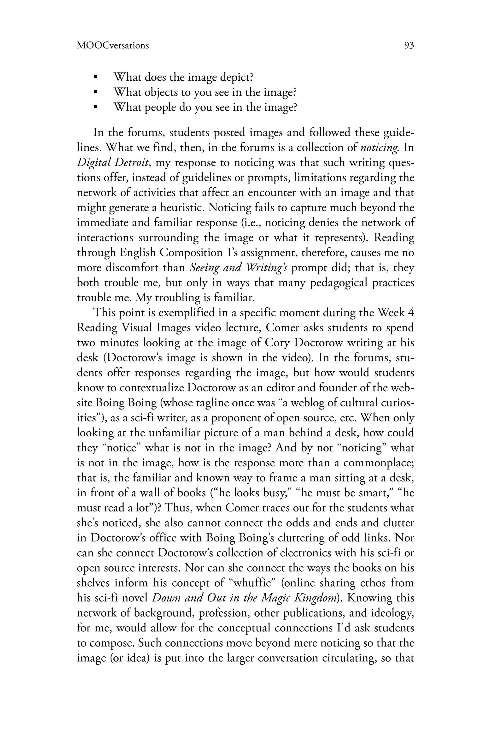 93MOOCversations
•• What does the image depict?
•• What objects to you see in the image?
•• What people do you see in the image?
In the forums, students posted images and followed these guide-
lines. What we find, then, in the forums is a collection of noticing. In
Digital Detroit, my response to noticing was that such writing ques-
tions offer, instead of guidelines or prompts, limitations regarding the
network of activities that affect an encounter with an image and that
might generate a heuristic. Noticing fails to capture much beyond the
immediate and familiar response (i.e., noticing denies the network of
interactions surrounding the image or what it represents). Reading
through English Composition 1’s assignment, therefore, causes me no
more discomfort than Seeing and Writing’s prompt did; that is, they
both trouble me, but only in ways that many pedagogical practices
trouble me. My troubling is familiar.
This point is exemplified in a specific moment during the Week 4
Reading Visual Images video lecture, Comer asks students to spend
two minutes looking at the image of Cory Doctorow writing at his
desk (Doctorow’s image is shown in the video). In the forums, stu-
dents offer responses regarding the image, but how would students
know to contextualize Doctorow as an editor and founder of the web-
site Boing Boing (whose tagline once was “a weblog of cultural curios-
ities”), as a sci-fi writer, as a proponent of open source, etc. When only
looking at the unfamiliar picture of a man behind a desk, how could
they “notice” what is not in the image? And by not “noticing” what
is not in the image, how is the response more than a commonplace;
that is, the familiar and known way to frame a man sitting at a desk,
in front of a wall of books (“he looks busy,” “he must be smart,” “he
must read a lot”)? Thus, when Comer traces out for the students what
she’s noticed, she also cannot connect the odds and ends and clutter
in Doctorow’s office with Boing Boing’s cluttering of odd links. Nor
can she connect Doctorow’s collection of electronics with his sci-fi or
open source interests. Nor can she connect the ways the books on his
shelves inform his concept of “whuffie” (online sharing ethos from
his sci-fi novel Down and Out in the Magic Kingdom). Knowing this
network of background, profession, other publications, and ideology,
for me, would allow for the conceptual connections I’d ask students
to compose. Such connections move beyond mere noticing so that the
image (or idea) is put into the larger conversation circulating, so that
 
