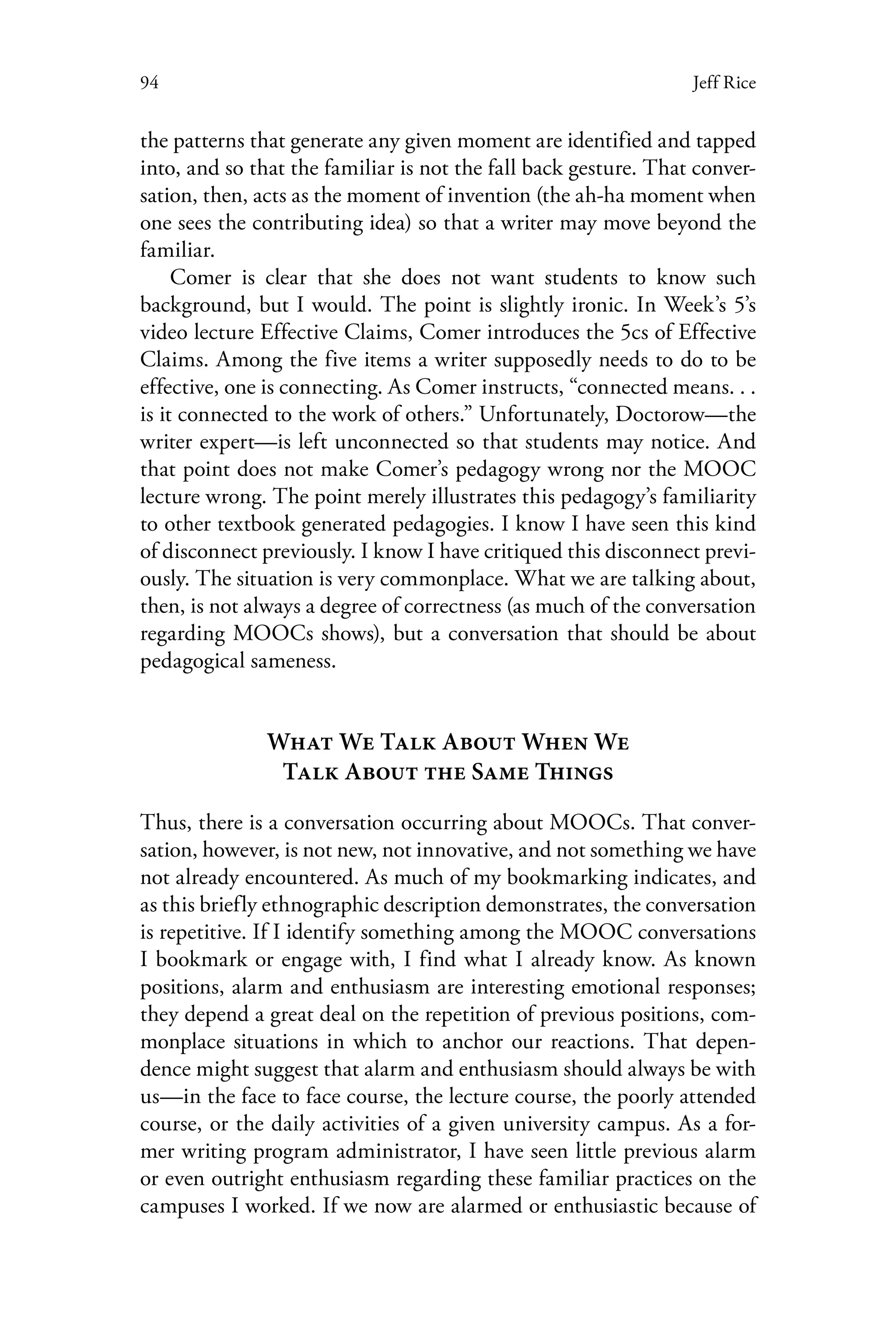 94 Jeff Rice
the patterns that generate any given moment are identified and tapped
into, and so that the familiar is not the fall back gesture. That conver-
sation, then, acts as the moment of invention (the ah-ha moment when
one sees the contributing idea) so that a writer may move beyond the
familiar.
Comer is clear that she does not want students to know such
background, but I would. The point is slightly ironic. In Week’s 5’s
video lecture Effective Claims, Comer introduces the 5cs of Effective
Claims. Among the five items a writer supposedly needs to do to be
effective, one is connecting. As Comer instructs, “connected means. . .
is it connected to the work of others.” Unfortunately, Doctorow—the
writer expert—is left unconnected so that students may notice. And
that point does not make Comer’s pedagogy wrong nor the MOOC
lecture wrong. The point merely illustrates this pedagogy’s familiarity
to other textbook generated pedagogies. I know I have seen this kind
of disconnect previously. I know I have critiqued this disconnect previ-
ously. The situation is very commonplace. What we are talking about,
then, is not always a degree of correctness (as much of the conversation
regarding MOOCs shows), but a conversation that should be about
pedagogical sameness.
What We Talk About When We
Talk About the Same Things
Thus, there is a conversation occurring about MOOCs. That conver-
sation, however, is not new, not innovative, and not something we have
not already encountered. As much of my bookmarking indicates, and
as this briefly ethnographic description demonstrates, the conversation
is repetitive. If I identify something among the MOOC conversations
I bookmark or engage with, I find what I already know. As known
positions, alarm and enthusiasm are interesting emotional responses;
they depend a great deal on the repetition of previous positions, com-
monplace situations in which to anchor our reactions. That depen-
dence might suggest that alarm and enthusiasm should always be with
us—in the face to face course, the lecture course, the poorly attended
course, or the daily activities of a given university campus. As a for-
mer writing program administrator, I have seen little previous alarm
or even outright enthusiasm regarding these familiar practices on the
campuses I worked. If we now are alarmed or enthusiastic because of
 