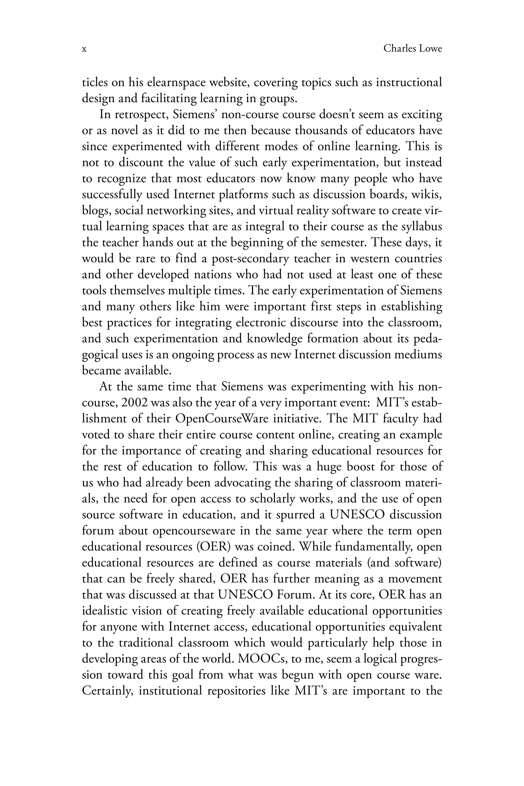 x Charles Lowe
ticles on his elearnspace website, covering topics such as instructional
design and facilitating learning in groups.
In retrospect, Siemens’ non-course course doesn’t seem as exciting
or as novel as it did to me then because thousands of educators have
since experimented with different modes of online learning. This is
not to discount the value of such early experimentation, but instead
to recognize that most educators now know many people who have
successfully used Internet platforms such as discussion boards, wikis,
blogs, social networking sites, and virtual reality software to create vir-
tual learning spaces that are as integral to their course as the syllabus
the teacher hands out at the beginning of the semester. These days, it
would be rare to find a post-secondary teacher in western countries
and other developed nations who had not used at least one of these
tools themselves multiple times. The early experimentation of Siemens
and many others like him were important first steps in establishing
best practices for integrating electronic discourse into the classroom,
and such experimentation and knowledge formation about its peda-
gogical uses is an ongoing process as new Internet discussion mediums
became available.
At the same time that Siemens was experimenting with his non-
course, 2002 was also the year of a very important event: MIT’s estab-
lishment of their OpenCourseWare initiative. The MIT faculty had
voted to share their entire course content online, creating an example
for the importance of creating and sharing educational resources for
the rest of education to follow. This was a huge boost for those of
us who had already been advocating the sharing of classroom materi-
als, the need for open access to scholarly works, and the use of open
source software in education, and it spurred a UNESCO discussion
forum about opencourseware in the same year where the term open
educational resources (OER) was coined. While fundamentally, open
educational resources are defined as course materials (and software)
that can be freely shared, OER has further meaning as a movement
that was discussed at that UNESCO Forum. At its core, OER has an
idealistic vision of creating freely available educational opportunities
for anyone with Internet access, educational opportunities equivalent
to the traditional classroom which would particularly help those in
developing areas of the world. MOOCs, to me, seem a logical progres-
sion toward this goal from what was begun with open course ware.
Certainly, institutional repositories like MIT’s are important to the
 