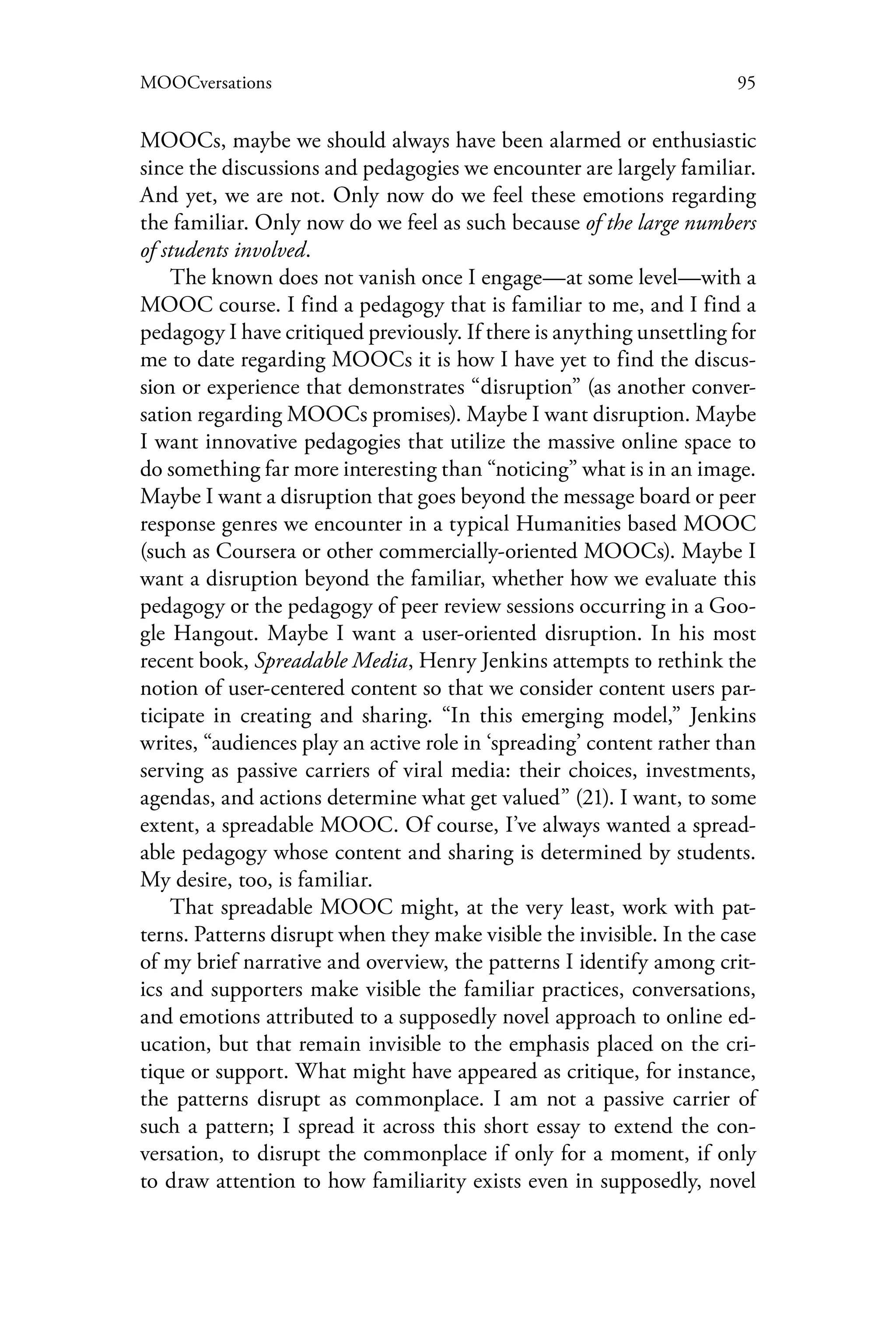 95MOOCversations
MOOCs, maybe we should always have been alarmed or enthusiastic
since the discussions and pedagogies we encounter are largely familiar.
And yet, we are not. Only now do we feel these emotions regarding
the familiar. Only now do we feel as such because of the large numbers
of students involved.
The known does not vanish once I engage—at some level—with a
MOOC course. I find a pedagogy that is familiar to me, and I find a
pedagogy I have critiqued previously. If there is anything unsettling for
me to date regarding MOOCs it is how I have yet to find the discus-
sion or experience that demonstrates “disruption” (as another conver-
sation regarding MOOCs promises). Maybe I want disruption. Maybe
I want innovative pedagogies that utilize the massive online space to
do something far more interesting than “noticing” what is in an image.
Maybe I want a disruption that goes beyond the message board or peer
response genres we encounter in a typical Humanities based MOOC
(such as Coursera or other commercially-oriented MOOCs). Maybe I
want a disruption beyond the familiar, whether how we evaluate this
pedagogy or the pedagogy of peer review sessions occurring in a Goo-
gle Hangout. Maybe I want a user-oriented disruption. In his most
recent book, Spreadable Media, Henry Jenkins attempts to rethink the
notion of user-centered content so that we consider content users par-
ticipate in creating and sharing. “In this emerging model,” Jenkins
writes, “audiences play an active role in ‘spreading’ content rather than
serving as passive carriers of viral media: their choices, investments,
agendas, and actions determine what get valued” (21). I want, to some
extent, a spreadable MOOC. Of course, I’ve always wanted a spread-
able pedagogy whose content and sharing is determined by students.
My desire, too, is familiar.
That spreadable MOOC might, at the very least, work with pat-
terns. Patterns disrupt when they make visible the invisible. In the case
of my brief narrative and overview, the patterns I identify among crit-
ics and supporters make visible the familiar practices, conversations,
and emotions attributed to a supposedly novel approach to online ed-
ucation, but that remain invisible to the emphasis placed on the cri-
tique or support. What might have appeared as critique, for instance,
the patterns disrupt as commonplace. I am not a passive carrier of
such a pattern; I spread it across this short essay to extend the con-
versation, to disrupt the commonplace if only for a moment, if only
to draw attention to how familiarity exists even in supposedly, novel
 