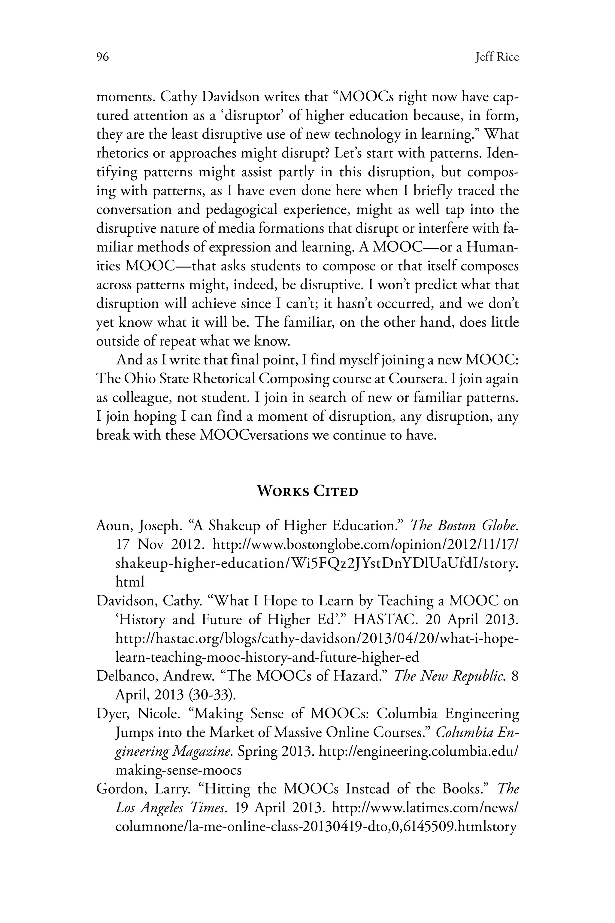 96 Jeff Rice
moments. Cathy Davidson writes that “MOOCs right now have cap-
tured attention as a ‘disruptor’ of higher education because, in form,
they are the least disruptive use of new technology in learning.” What
rhetorics or approaches might disrupt? Let’s start with patterns. Iden-
tifying patterns might assist partly in this disruption, but compos-
ing with patterns, as I have even done here when I briefly traced the
conversation and pedagogical experience, might as well tap into the
disruptive nature of media formations that disrupt or interfere with fa-
miliar methods of expression and learning. A MOOC—or a Human-
ities MOOC—that asks students to compose or that itself composes
across patterns might, indeed, be disruptive. I won’t predict what that
disruption will achieve since I can’t; it hasn’t occurred, and we don’t
yet know what it will be. The familiar, on the other hand, does little
outside of repeat what we know.
And as I write that final point, I find myself joining a new MOOC:
The Ohio State Rhetorical Composing course at Coursera. I join again
as colleague, not student. I join in search of new or familiar patterns.
I join hoping I can find a moment of disruption, any disruption, any
break with these MOOCversations we continue to have.
Works Cited
Aoun, Joseph. “A Shakeup of Higher Education.” The Boston Globe.
17 Nov 2012. http://www.bostonglobe.com/opinion/2012/11/17/
shakeup-higher-education/Wi5FQz2JYstDnYDlUaUfdI/story.
html
Davidson, Cathy. “What I Hope to Learn by Teaching a MOOC on
‘History and Future of Higher Ed’.” HASTAC. 20 April 2013.
http://hastac.org/blogs/cathy-davidson/2013/04/20/what-i-hope-
learn-teaching-mooc-history-and-future-higher-ed
Delbanco, Andrew. “The MOOCs of Hazard.” The New Republic. 8
April, 2013 (30-33).
Dyer, Nicole. “Making Sense of MOOCs: Columbia Engineering
Jumps into the Market of Massive Online Courses.” Columbia En-
gineering Magazine. Spring 2013. http://engineering.columbia.edu/
making-sense-moocs
Gordon, Larry. “Hitting the MOOCs Instead of the Books.” The
Los Angeles Times. 19 April 2013. http://www.latimes.com/news/
columnone/la-me-online-class-20130419-dto,0,6145509.htmlstory
 