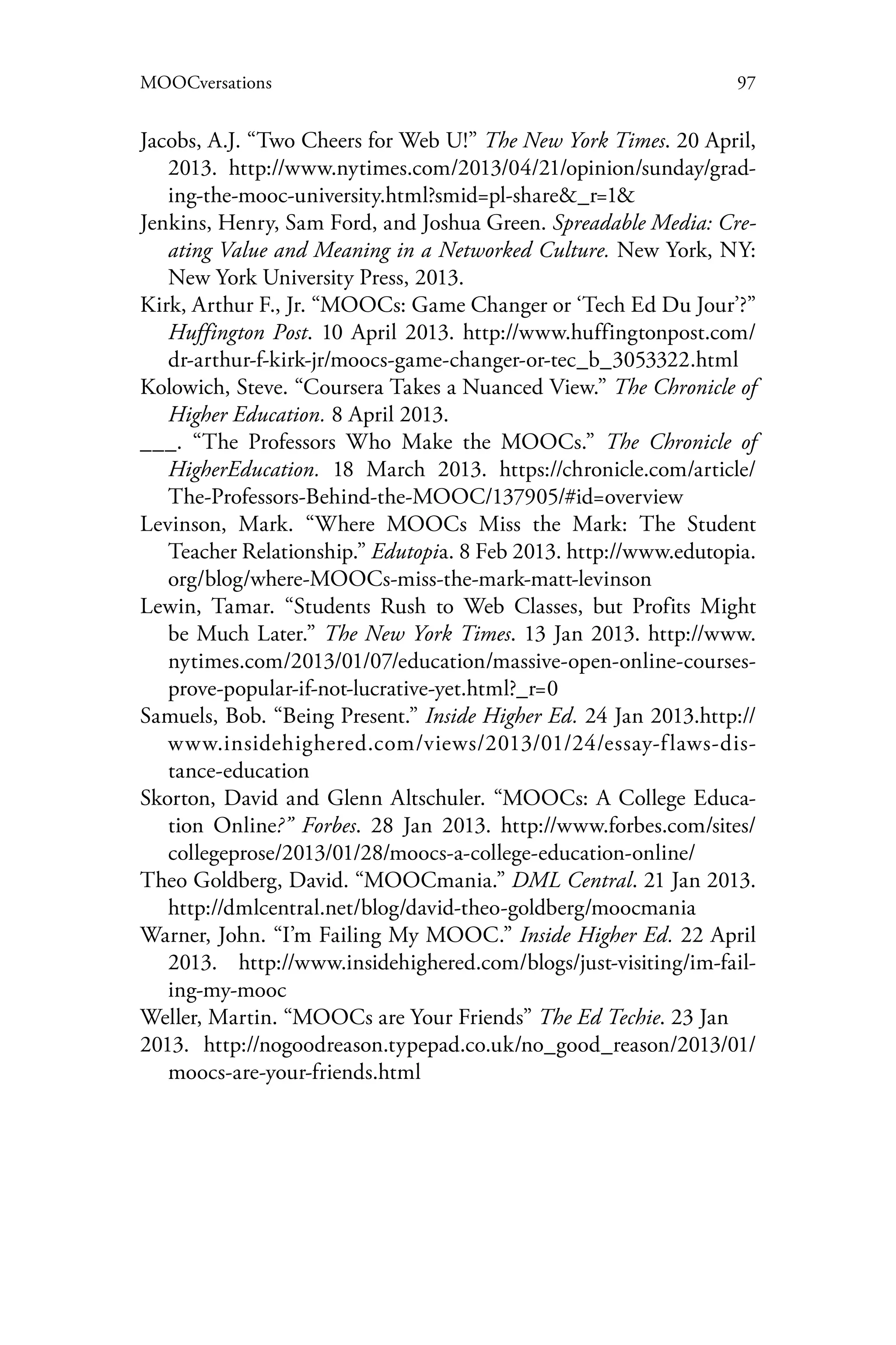 97MOOCversations
Jacobs, A.J. “Two Cheers for Web U!” The New York Times. 20 April,
2013. http://www.nytimes.com/2013/04/21/opinion/sunday/grad-
ing-the-mooc-university.html?smid=pl-share&_r=1&
Jenkins, Henry, Sam Ford, and Joshua Green. Spreadable Media: Cre-
ating Value and Meaning in a Networked Culture. New York, NY:
New York University Press, 2013.
Kirk, Arthur F., Jr. “MOOCs: Game Changer or ‘Tech Ed Du Jour’?”
Huffington Post. 10 April 2013. http://www.huffingtonpost.com/
dr-arthur-f-kirk-jr/moocs-game-changer-or-tec_b_3053322.html
Kolowich, Steve. “Coursera Takes a Nuanced View.” The Chronicle of
Higher Education. 8 April 2013.
___. “The Professors Who Make the MOOCs.” The Chronicle of
HigherEducation. 18 March 2013. https://chronicle.com/article/
The-Professors-Behind-the-MOOC/137905/#id=overview
Levinson, Mark. “Where MOOCs Miss the Mark: The Student
Teacher Relationship.” Edutopia. 8 Feb 2013. http://www.edutopia.
org/blog/where-MOOCs-miss-the-mark-matt-levinson
Lewin, Tamar. “Students Rush to Web Classes, but Profits Might
be Much Later.” The New York Times. 13 Jan 2013. http://www.
nytimes.com/2013/01/07/education/massive-open-online-courses-
prove-popular-if-not-lucrative-yet.html?_r=0
Samuels, Bob. “Being Present.” Inside Higher Ed. 24 Jan 2013.http://
www.insidehighered.com/views/2013/01/24/essay-flaws-dis-
tance-education
Skorton, David and Glenn Altschuler. “MOOCs: A College Educa-
tion Online?” Forbes. 28 Jan 2013. http://www.forbes.com/sites/
collegeprose/2013/01/28/moocs-a-college-education-online/
Theo Goldberg, David. “MOOCmania.” DML Central. 21 Jan 2013.
http://dmlcentral.net/blog/david-theo-goldberg/moocmania
Warner, John. “I’m Failing My MOOC.” Inside Higher Ed. 22 April
2013. http://www.insidehighered.com/blogs/just-visiting/im-fail-
ing-my-mooc
Weller, Martin. “MOOCs are Your Friends” The Ed Techie. 23 Jan
2013. http://nogoodreason.typepad.co.uk/no_good_reason/2013/01/
moocs-are-your-friends.html
 