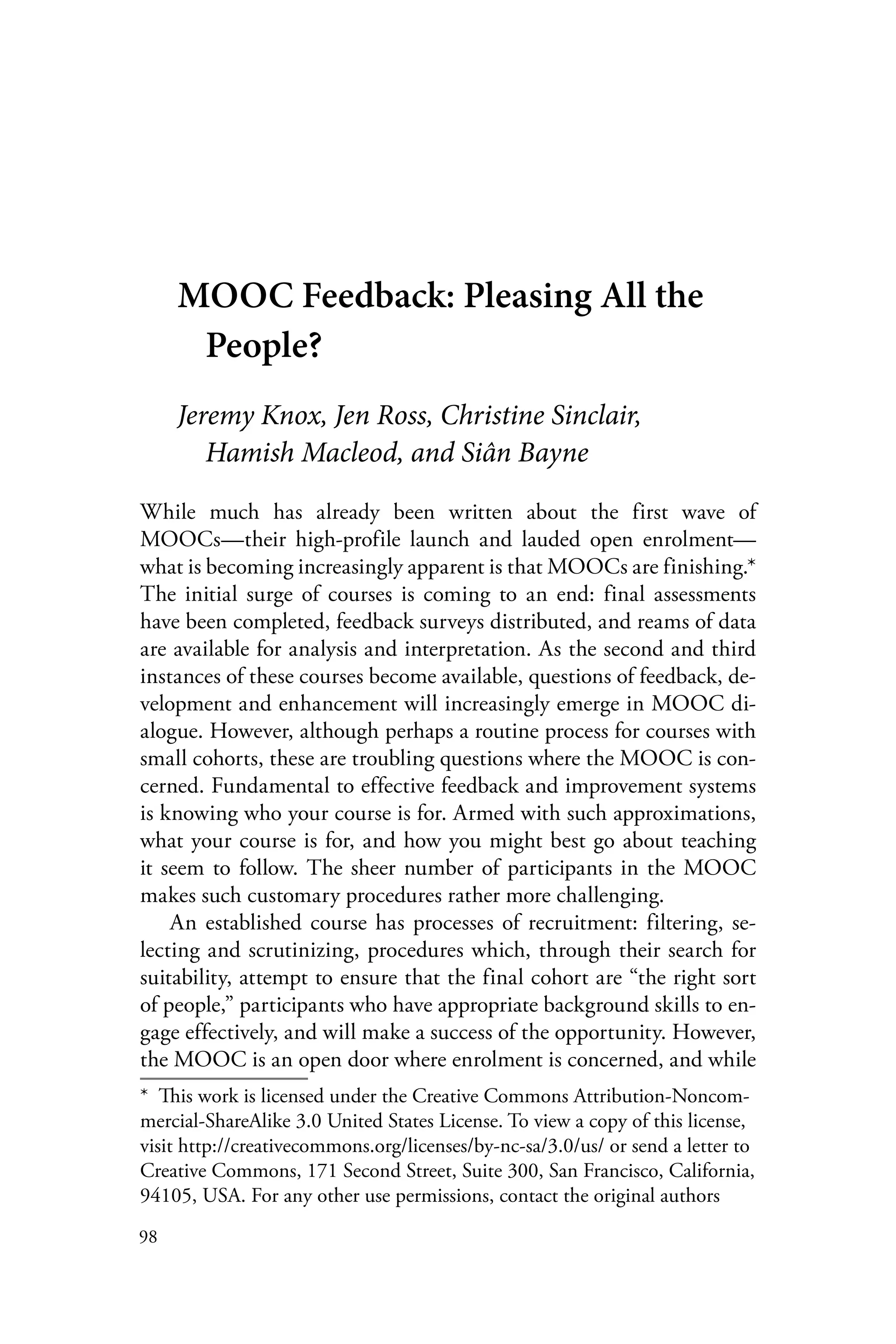 98
MOOC Feedback: Pleasing All the
People?
Jeremy Knox, Jen Ross, Christine Sinclair,
Hamish Macleod, and Siân Bayne
While much has already been written about the first wave of
MOOCs—their high-profile launch and lauded open enrolment—
what is becoming increasingly apparent is that MOOCs are finishing.*
The initial surge of courses is coming to an end: final assessments
have been completed, feedback surveys distributed, and reams of data
are available for analysis and interpretation. As the second and third
instances of these courses become available, questions of feedback, de-
velopment and enhancement will increasingly emerge in MOOC di-
alogue. However, although perhaps a routine process for courses with
small cohorts, these are troubling questions where the MOOC is con-
cerned. Fundamental to effective feedback and improvement systems
is knowing who your course is for. Armed with such approximations,
what your course is for, and how you might best go about teaching
it seem to follow. The sheer number of participants in the MOOC
makes such customary procedures rather more challenging.
An established course has processes of recruitment: filtering, se-
lecting and scrutinizing, procedures which, through their search for
suitability, attempt to ensure that the final cohort are “the right sort
of people,” participants who have appropriate background skills to en-
gage effectively, and will make a success of the opportunity. However,
the MOOC is an open door where enrolment is concerned, and while
*  This work is licensed under the Creative Commons Attribution-Noncom-
mercial-ShareAlike 3.0 United States License. To view a copy of this license,
visit http://creativecommons.org/licenses/by-nc-sa/3.0/us/ or send a letter to
Creative Commons, 171 Second Street, Suite 300, San Francisco, California,
94105, USA. For any other use permissions, contact the original authors
 