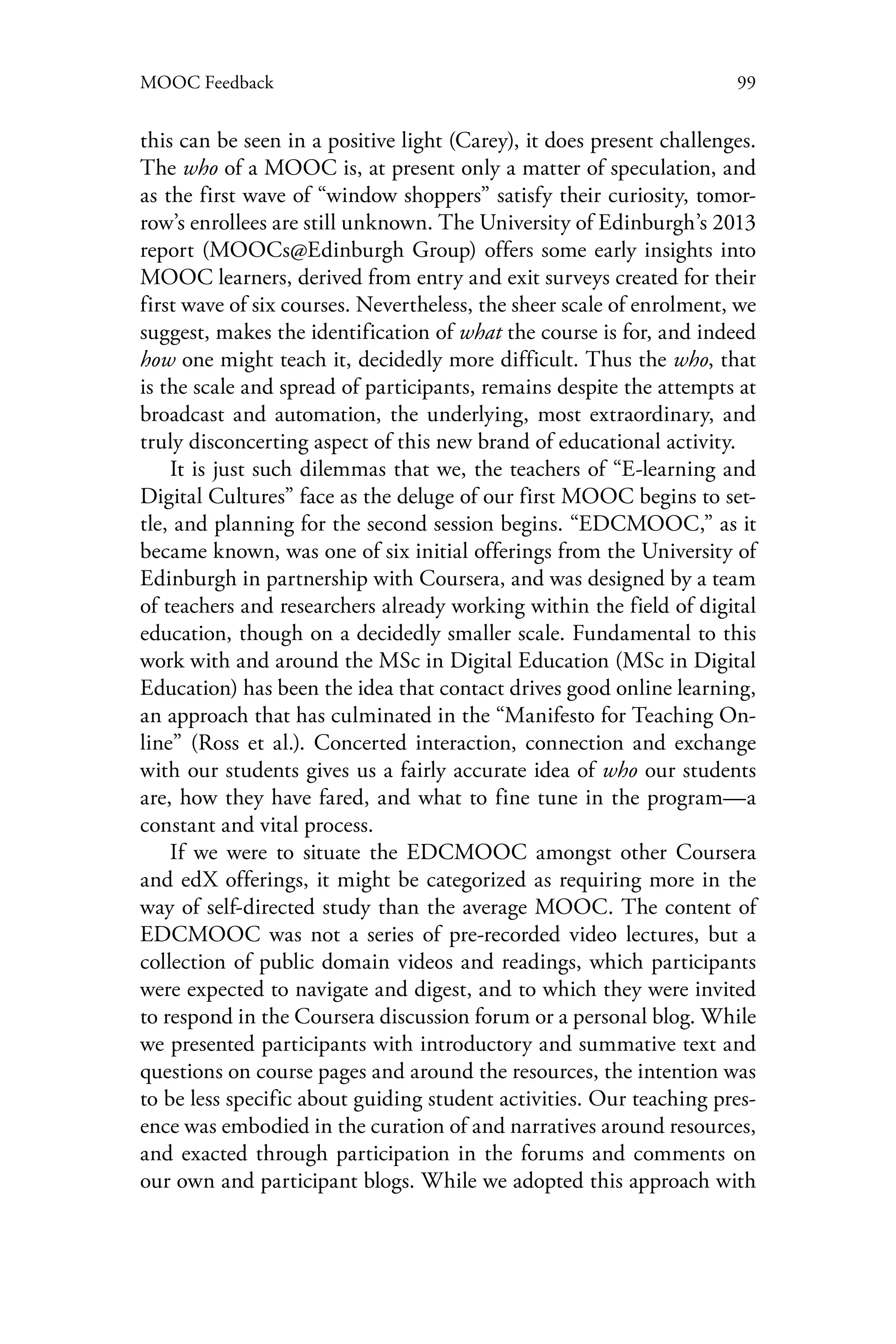 99MOOC Feedback
this can be seen in a positive light (Carey), it does present challenges.
The who of a MOOC is, at present only a matter of speculation, and
as the first wave of “window shoppers” satisfy their curiosity, tomor-
row’s enrollees are still unknown. The University of Edinburgh’s 2013
report (MOOCs@Edinburgh Group) offers some early insights into
MOOC learners, derived from entry and exit surveys created for their
first wave of six courses. Nevertheless, the sheer scale of enrolment, we
suggest, makes the identification of what the course is for, and indeed
how one might teach it, decidedly more difficult. Thus the who, that
is the scale and spread of participants, remains despite the attempts at
broadcast and automation, the underlying, most extraordinary, and
truly disconcerting aspect of this new brand of educational activity.
It is just such dilemmas that we, the teachers of “E-learning and
Digital Cultures” face as the deluge of our first MOOC begins to set-
tle, and planning for the second session begins. “EDCMOOC,” as it
became known, was one of six initial offerings from the University of
Edinburgh in partnership with Coursera, and was designed by a team
of teachers and researchers already working within the field of digital
education, though on a decidedly smaller scale. Fundamental to this
work with and around the MSc in Digital Education (MSc in Digital
Education) has been the idea that contact drives good online learning,
an approach that has culminated in the “Manifesto for Teaching On-
line” (Ross et al.). Concerted interaction, connection and exchange
with our students gives us a fairly accurate idea of who our students
are, how they have fared, and what to fine tune in the program—a
constant and vital process.
If we were to situate the EDCMOOC amongst other Coursera
and edX offerings, it might be categorized as requiring more in the
way of self-directed study than the average MOOC. The content of
EDCMOOC was not a series of pre-recorded video lectures, but a
collection of public domain videos and readings, which participants
were expected to navigate and digest, and to which they were invited
to respond in the Coursera discussion forum or a personal blog. While
we presented participants with introductory and summative text and
questions on course pages and around the resources, the intention was
to be less specific about guiding student activities. Our teaching pres-
ence was embodied in the curation of and narratives around resources,
and exacted through participation in the forums and comments on
our own and participant blogs. While we adopted this approach with
 