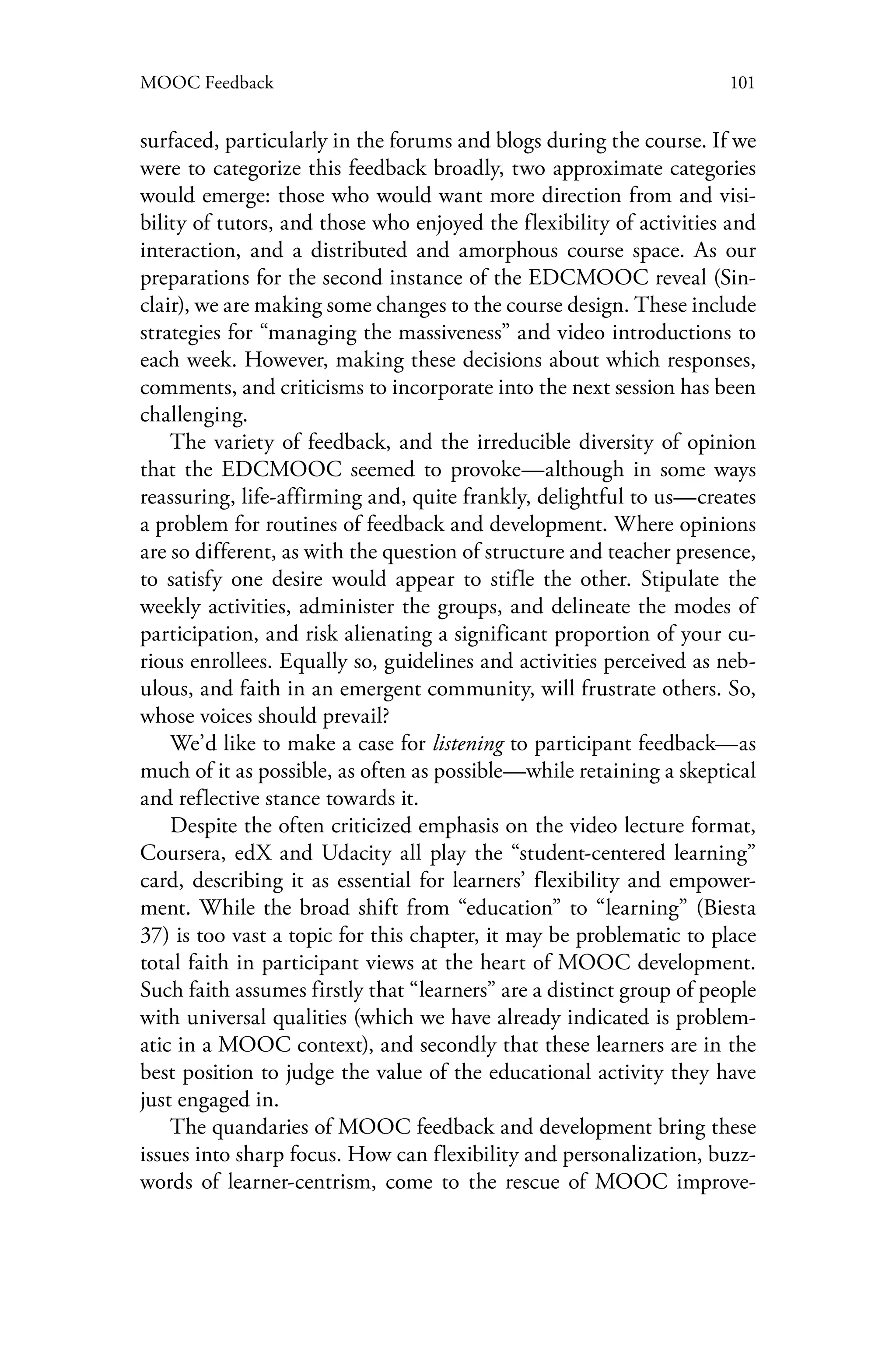 101MOOC Feedback
surfaced, particularly in the forums and blogs during the course. If we
were to categorize this feedback broadly, two approximate categories
would emerge: those who would want more direction from and visi-
bility of tutors, and those who enjoyed the flexibility of activities and
interaction, and a distributed and amorphous course space. As our
preparations for the second instance of the EDCMOOC reveal (Sin-
clair), we are making some changes to the course design. These include
strategies for “managing the massiveness” and video introductions to
each week. However, making these decisions about which responses,
comments, and criticisms to incorporate into the next session has been
challenging.
The variety of feedback, and the irreducible diversity of opinion
that the EDCMOOC seemed to provoke—although in some ways
reassuring, life-affirming and, quite frankly, delightful to us—creates
a problem for routines of feedback and development. Where opinions
are so different, as with the question of structure and teacher presence,
to satisfy one desire would appear to stifle the other. Stipulate the
weekly activities, administer the groups, and delineate the modes of
participation, and risk alienating a significant proportion of your cu-
rious enrollees. Equally so, guidelines and activities perceived as neb-
ulous, and faith in an emergent community, will frustrate others. So,
whose voices should prevail?
We’d like to make a case for listening to participant feedback—as
much of it as possible, as often as possible—while retaining a skeptical
and reflective stance towards it.
Despite the often criticized emphasis on the video lecture format,
Coursera, edX and Udacity all play the “student-centered learning”
card, describing it as essential for learners’ flexibility and empower-
ment. While the broad shift from “education” to “learning” (Biesta
37) is too vast a topic for this chapter, it may be problematic to place
total faith in participant views at the heart of MOOC development.
Such faith assumes firstly that “learners” are a distinct group of people
with universal qualities (which we have already indicated is problem-
atic in a MOOC context), and secondly that these learners are in the
best position to judge the value of the educational activity they have
just engaged in.
The quandaries of MOOC feedback and development bring these
issues into sharp focus. How can flexibility and personalization, buzz-
words of learner-centrism, come to the rescue of MOOC improve-
 