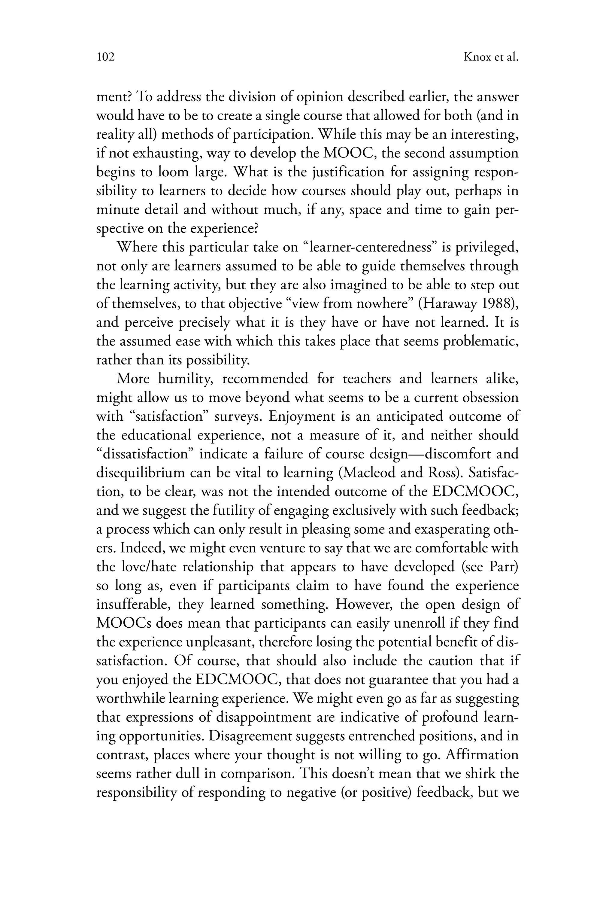 102 Knox et al.
ment? To address the division of opinion described earlier, the answer
would have to be to create a single course that allowed for both (and in
reality all) methods of participation. While this may be an interesting,
if not exhausting, way to develop the MOOC, the second assumption
begins to loom large. What is the justification for assigning respon-
sibility to learners to decide how courses should play out, perhaps in
minute detail and without much, if any, space and time to gain per-
spective on the experience?
Where this particular take on “learner-centeredness” is privileged,
not only are learners assumed to be able to guide themselves through
the learning activity, but they are also imagined to be able to step out
of themselves, to that objective “view from nowhere” (Haraway 1988),
and perceive precisely what it is they have or have not learned. It is
the assumed ease with which this takes place that seems problematic,
rather than its possibility.
More humility, recommended for teachers and learners alike,
might allow us to move beyond what seems to be a current obsession
with “satisfaction” surveys. Enjoyment is an anticipated outcome of
the educational experience, not a measure of it, and neither should
“dissatisfaction” indicate a failure of course design—discomfort and
disequilibrium can be vital to learning (Macleod and Ross). Satisfac-
tion, to be clear, was not the intended outcome of the EDCMOOC,
and we suggest the futility of engaging exclusively with such feedback;
a process which can only result in pleasing some and exasperating oth-
ers. Indeed, we might even venture to say that we are comfortable with
the love/hate relationship that appears to have developed (see Parr)
so long as, even if participants claim to have found the experience
insufferable, they learned something. However, the open design of
MOOCs does mean that participants can easily unenroll if they find
the experience unpleasant, therefore losing the potential benefit of dis-
satisfaction. Of course, that should also include the caution that if
you enjoyed the EDCMOOC, that does not guarantee that you had a
worthwhile learning experience. We might even go as far as suggesting
that expressions of disappointment are indicative of profound learn-
ing opportunities. Disagreement suggests entrenched positions, and in
contrast, places where your thought is not willing to go. Affirmation
seems rather dull in comparison. This doesn’t mean that we shirk the
responsibility of responding to negative (or positive) feedback, but we
 