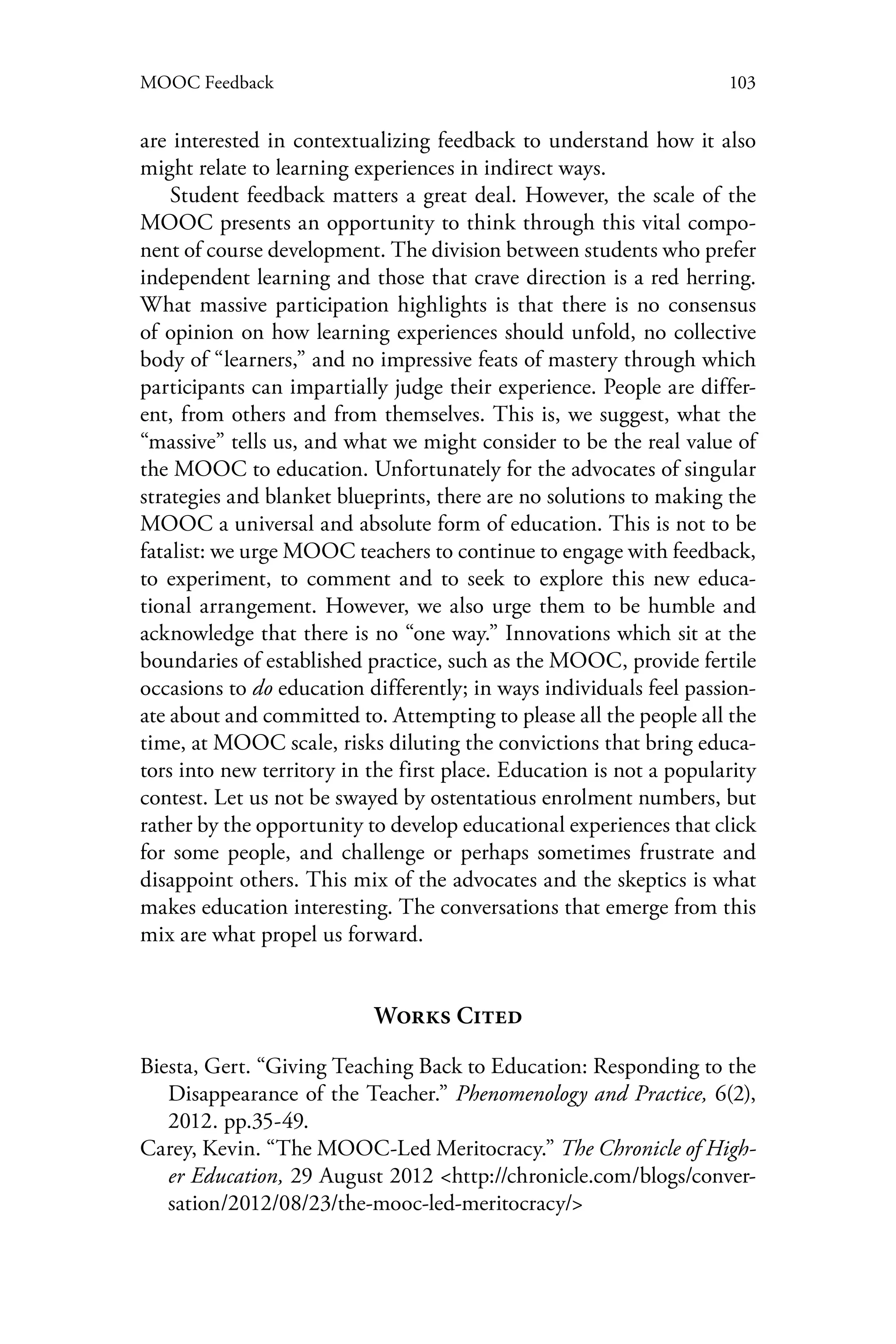 103MOOC Feedback
are interested in contextualizing feedback to understand how it also
might relate to learning experiences in indirect ways.
Student feedback matters a great deal. However, the scale of the
MOOC presents an opportunity to think through this vital compo-
nent of course development. The division between students who prefer
independent learning and those that crave direction is a red herring.
What massive participation highlights is that there is no consensus
of opinion on how learning experiences should unfold, no collective
body of “learners,” and no impressive feats of mastery through which
participants can impartially judge their experience. People are differ-
ent, from others and from themselves. This is, we suggest, what the
“massive” tells us, and what we might consider to be the real value of
the MOOC to education. Unfortunately for the advocates of singular
strategies and blanket blueprints, there are no solutions to making the
MOOC a universal and absolute form of education. This is not to be
fatalist: we urge MOOC teachers to continue to engage with feedback,
to experiment, to comment and to seek to explore this new educa-
tional arrangement. However, we also urge them to be humble and
acknowledge that there is no “one way.” Innovations which sit at the
boundaries of established practice, such as the MOOC, provide fertile
occasions to do education differently; in ways individuals feel passion-
ate about and committed to. Attempting to please all the people all the
time, at MOOC scale, risks diluting the convictions that bring educa-
tors into new territory in the first place. Education is not a popularity
contest. Let us not be swayed by ostentatious enrolment numbers, but
rather by the opportunity to develop educational experiences that click
for some people, and challenge or perhaps sometimes frustrate and
disappoint others. This mix of the advocates and the skeptics is what
makes education interesting. The conversations that emerge from this
mix are what propel us forward.
Works Cited
Biesta, Gert. “Giving Teaching Back to Education: Responding to the
Disappearance of the Teacher.” Phenomenology and Practice, 6(2),
2012. pp.35-49.
Carey, Kevin. “The MOOC-Led Meritocracy.” The Chronicle of High-
er Education, 29 August 2012 <http://chronicle.com/blogs/conver-
sation/2012/08/23/the-mooc-led-meritocracy/>
 