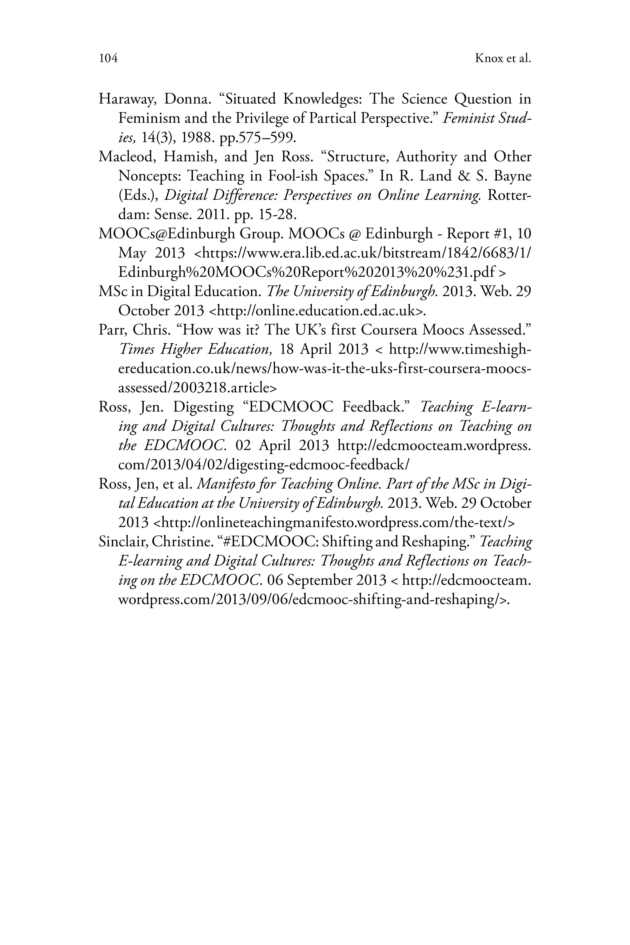 104 Knox et al.
Haraway, Donna. “Situated Knowledges: The Science Question in
Feminism and the Privilege of Partical Perspective.” Feminist Stud-
ies, 14(3), 1988. pp.575–599.
Macleod, Hamish, and Jen Ross. “Structure, Authority and Other
Noncepts: Teaching in Fool-ish Spaces.” In R. Land & S. Bayne
(Eds.), Digital Difference: Perspectives on Online Learning. Rotter-
dam: Sense. 2011. pp. 15-28.
MOOCs@Edinburgh Group. MOOCs @ Edinburgh - Report #1, 10
May 2013 <https://www.era.lib.ed.ac.uk/bitstream/1842/6683/1/
Edinburgh%20MOOCs%20Report%202013%20%231.pdf >
MSc in Digital Education. The University of Edinburgh. 2013. Web. 29
October 2013 <http://online.education.ed.ac.uk>.
Parr, Chris. “How was it? The UK’s first Coursera Moocs Assessed.”
Times Higher Education, 18 April 2013 < http://www.timeshigh-
ereducation.co.uk/news/how-was-it-the-uks-first-coursera-moocs-
assessed/2003218.article>
Ross, Jen. Digesting “EDCMOOC Feedback.” Teaching E-learn-
ing and Digital Cultures: Thoughts and Reflections on Teaching on
the EDCMOOC. 02 April 2013 http://edcmoocteam.wordpress.
com/2013/04/02/digesting-edcmooc-feedback/
Ross, Jen, et al. Manifesto for Teaching Online. Part of the MSc in Digi-
tal Education at the University of Edinburgh. 2013. Web. 29 October
2013 <http://onlineteachingmanifesto.wordpress.com/the-text/>
Sinclair, Christine. “#EDCMOOC: Shifting and Reshaping.” Teaching
E-learning and Digital Cultures: Thoughts and Reflections on Teach-
ing on the EDCMOOC. 06 September 2013 < http://edcmoocteam.
wordpress.com/2013/09/06/edcmooc-shifting-and-reshaping/>.
 