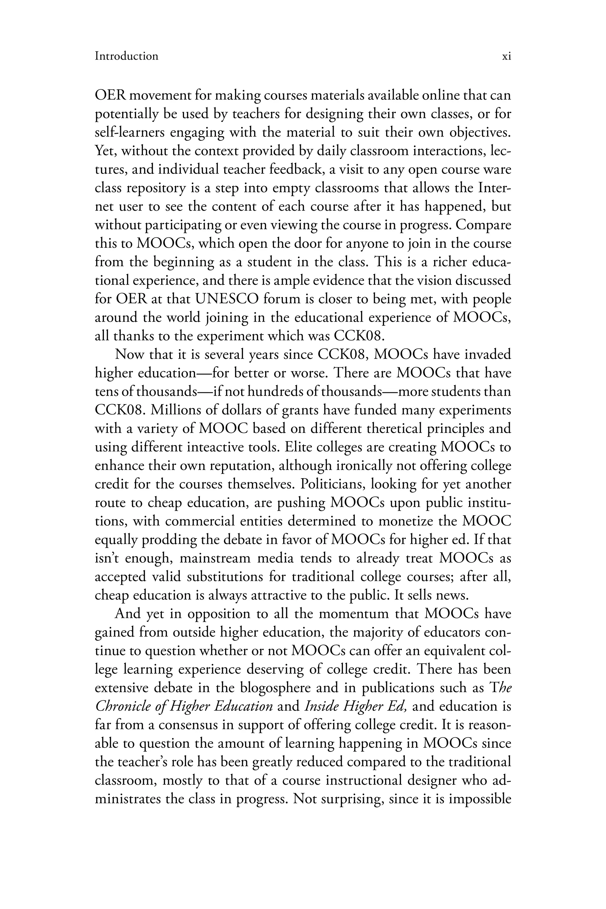 xiIntroduction
OER movement for making courses materials available online that can
potentially be used by teachers for designing their own classes, or for
self-learners engaging with the material to suit their own objectives.
Yet, without the context provided by daily classroom interactions, lec-
tures, and individual teacher feedback, a visit to any open course ware
class repository is a step into empty classrooms that allows the Inter-
net user to see the content of each course after it has happened, but
without participating or even viewing the course in progress. Compare
this to MOOCs, which open the door for anyone to join in the course
from the beginning as a student in the class. This is a richer educa-
tional experience, and there is ample evidence that the vision discussed
for OER at that UNESCO forum is closer to being met, with people
around the world joining in the educational experience of MOOCs,
all thanks to the experiment which was CCK08.
Now that it is several years since CCK08, MOOCs have invaded
higher education—for better or worse. There are MOOCs that have
tens of thousands—if not hundreds of thousands—more students than
CCK08. Millions of dollars of grants have funded many experiments
with a variety of MOOC based on different theretical principles and
using different inteactive tools. Elite colleges are creating MOOCs to
enhance their own reputation, although ironically not offering college
credit for the courses themselves. Politicians, looking for yet another
route to cheap education, are pushing MOOCs upon public institu-
tions, with commercial entities determined to monetize the MOOC
equally prodding the debate in favor of MOOCs for higher ed. If that
isn’t enough, mainstream media tends to already treat MOOCs as
accepted valid substitutions for traditional college courses; after all,
cheap education is always attractive to the public. It sells news.
And yet in opposition to all the momentum that MOOCs have
gained from outside higher education, the majority of educators con-
tinue to question whether or not MOOCs can offer an equivalent col-
lege learning experience deserving of college credit. There has been
extensive debate in the blogosphere and in publications such as The
Chronicle of Higher Education and Inside Higher Ed, and education is
far from a consensus in support of offering college credit. It is reason-
able to question the amount of learning happening in MOOCs since
the teacher’s role has been greatly reduced compared to the traditional
classroom, mostly to that of a course instructional designer who ad-
ministrates the class in progress. Not surprising, since it is impossible
 