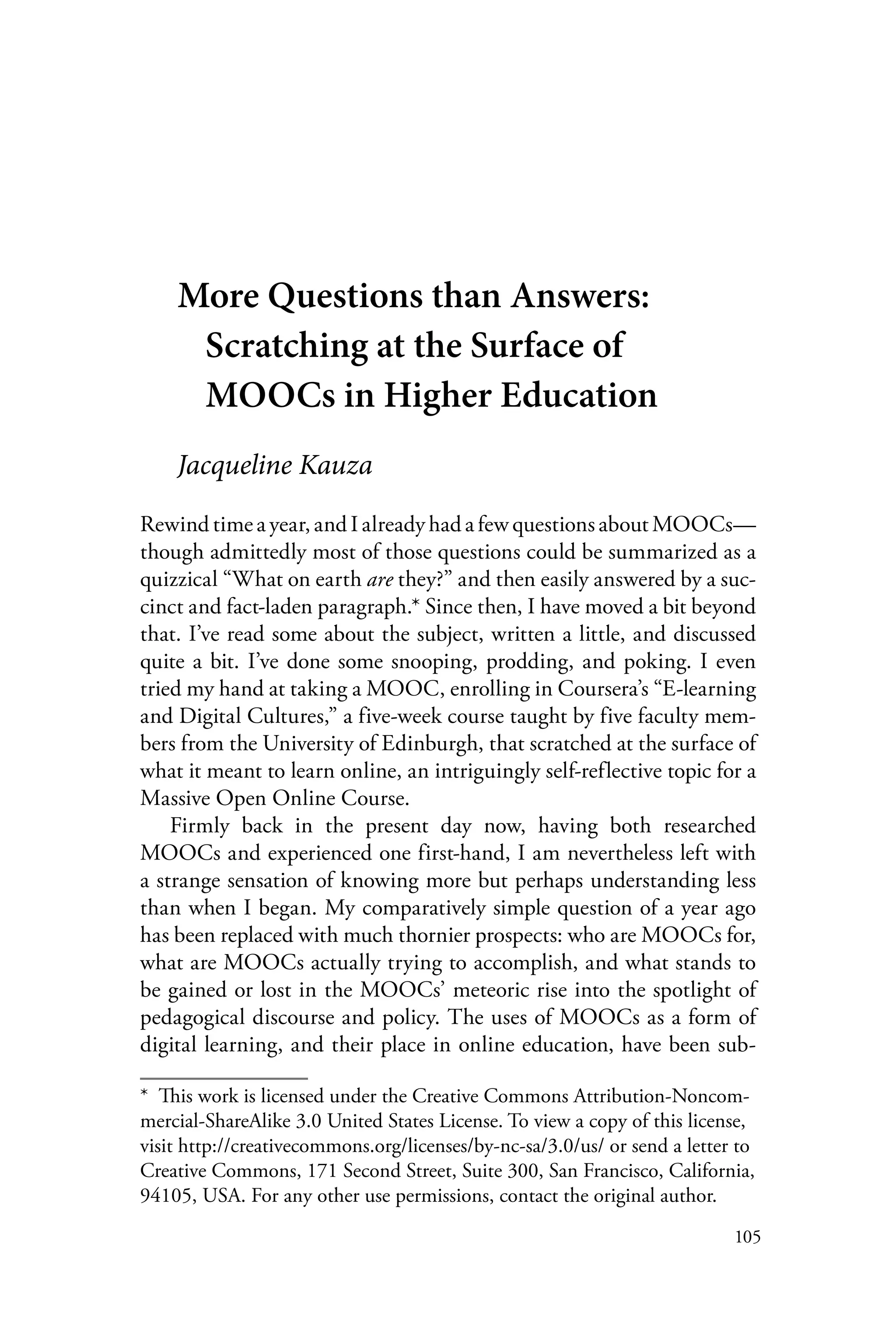 105
More Questions than Answers:
Scratching at the Surface of
MOOCs in Higher Education
Jacqueline Kauza
Rewind time a year, and I already had a few questions about MOOCs—
though admittedly most of those questions could be summarized as a
quizzical “What on earth are they?” and then easily answered by a suc-
cinct and fact-laden paragraph.* Since then, I have moved a bit beyond
that. I’ve read some about the subject, written a little, and discussed
quite a bit. I’ve done some snooping, prodding, and poking. I even
tried my hand at taking a MOOC, enrolling in Coursera’s “E-learning
and Digital Cultures,” a five-week course taught by five faculty mem-
bers from the University of Edinburgh, that scratched at the surface of
what it meant to learn online, an intriguingly self-reflective topic for a
Massive Open Online Course.
Firmly back in the present day now, having both researched
MOOCs and experienced one first-hand, I am nevertheless left with
a strange sensation of knowing more but perhaps understanding less
than when I began. My comparatively simple question of a year ago
has been replaced with much thornier prospects: who are MOOCs for,
what are MOOCs actually trying to accomplish, and what stands to
be gained or lost in the MOOCs’ meteoric rise into the spotlight of
pedagogical discourse and policy. The uses of MOOCs as a form of
digital learning, and their place in online education, have been sub-
*  This work is licensed under the Creative Commons Attribution-Noncom-
mercial-ShareAlike 3.0 United States License. To view a copy of this license,
visit http://creativecommons.org/licenses/by-nc-sa/3.0/us/ or send a letter to
Creative Commons, 171 Second Street, Suite 300, San Francisco, California,
94105, USA. For any other use permissions, contact the original author.
 