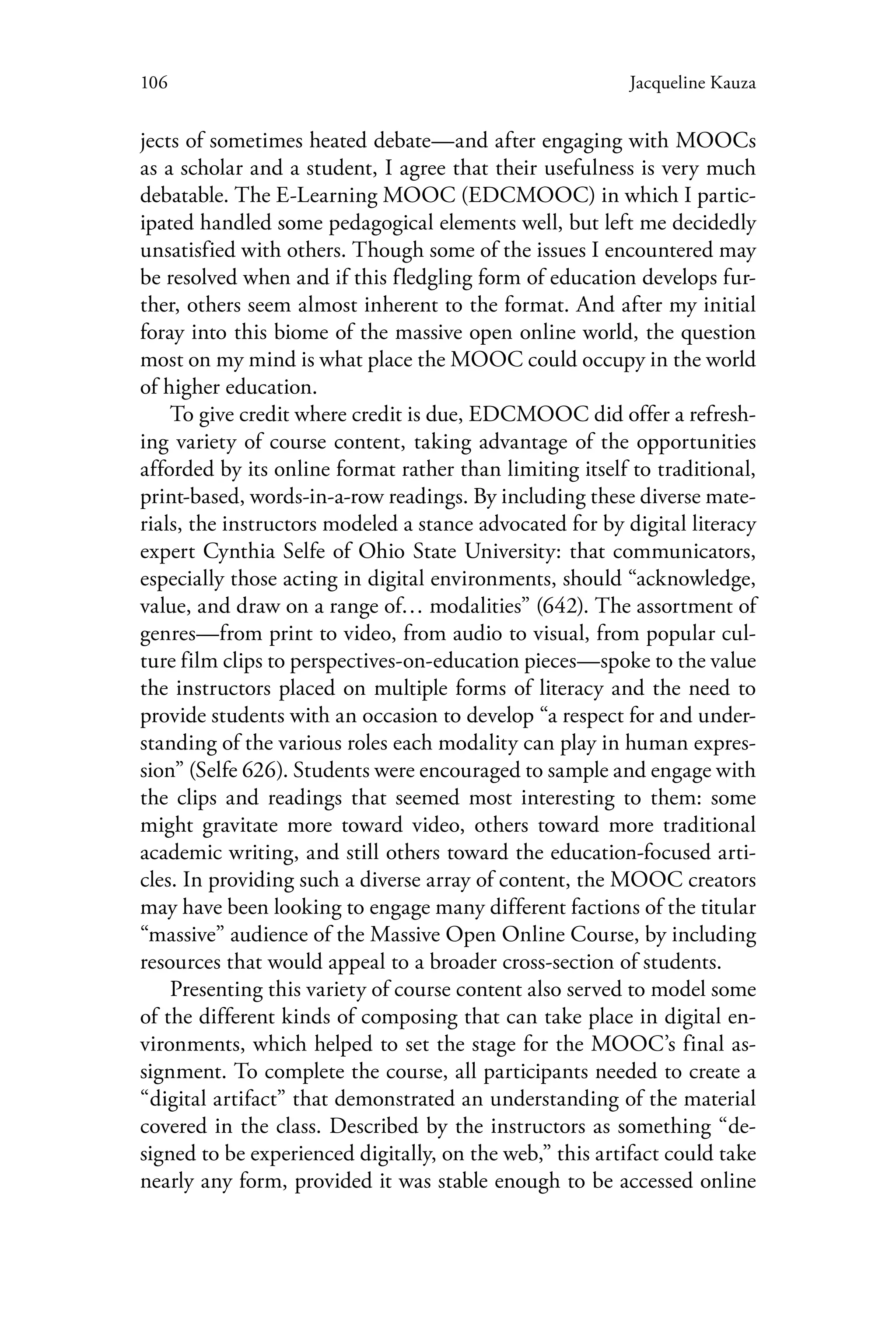 106 Jacqueline Kauza
jects of sometimes heated debate—and after engaging with MOOCs
as a scholar and a student, I agree that their usefulness is very much
debatable. The E-Learning MOOC (EDCMOOC) in which I partic-
ipated handled some pedagogical elements well, but left me decidedly
unsatisfied with others. Though some of the issues I encountered may
be resolved when and if this fledgling form of education develops fur-
ther, others seem almost inherent to the format. And after my initial
foray into this biome of the massive open online world, the question
most on my mind is what place the MOOC could occupy in the world
of higher education.
To give credit where credit is due, EDCMOOC did offer a refresh-
ing variety of course content, taking advantage of the opportunities
afforded by its online format rather than limiting itself to traditional,
print-based, words-in-a-row readings. By including these diverse mate-
rials, the instructors modeled a stance advocated for by digital literacy
expert Cynthia Selfe of Ohio State University: that communicators,
especially those acting in digital environments, should “acknowledge,
value, and draw on a range of… modalities” (642). The assortment of
genres—from print to video, from audio to visual, from popular cul-
ture film clips to perspectives-on-education pieces—spoke to the value
the instructors placed on multiple forms of literacy and the need to
provide students with an occasion to develop “a respect for and under-
standing of the various roles each modality can play in human expres-
sion” (Selfe 626). Students were encouraged to sample and engage with
the clips and readings that seemed most interesting to them: some
might gravitate more toward video, others toward more traditional
academic writing, and still others toward the education-focused arti-
cles. In providing such a diverse array of content, the MOOC creators
may have been looking to engage many different factions of the titular
“massive” audience of the Massive Open Online Course, by including
resources that would appeal to a broader cross-section of students.
Presenting this variety of course content also served to model some
of the different kinds of composing that can take place in digital en-
vironments, which helped to set the stage for the MOOC’s final as-
signment. To complete the course, all participants needed to create a
“digital artifact” that demonstrated an understanding of the material
covered in the class. Described by the instructors as something “de-
signed to be experienced digitally, on the web,” this artifact could take
nearly any form, provided it was stable enough to be accessed online
 