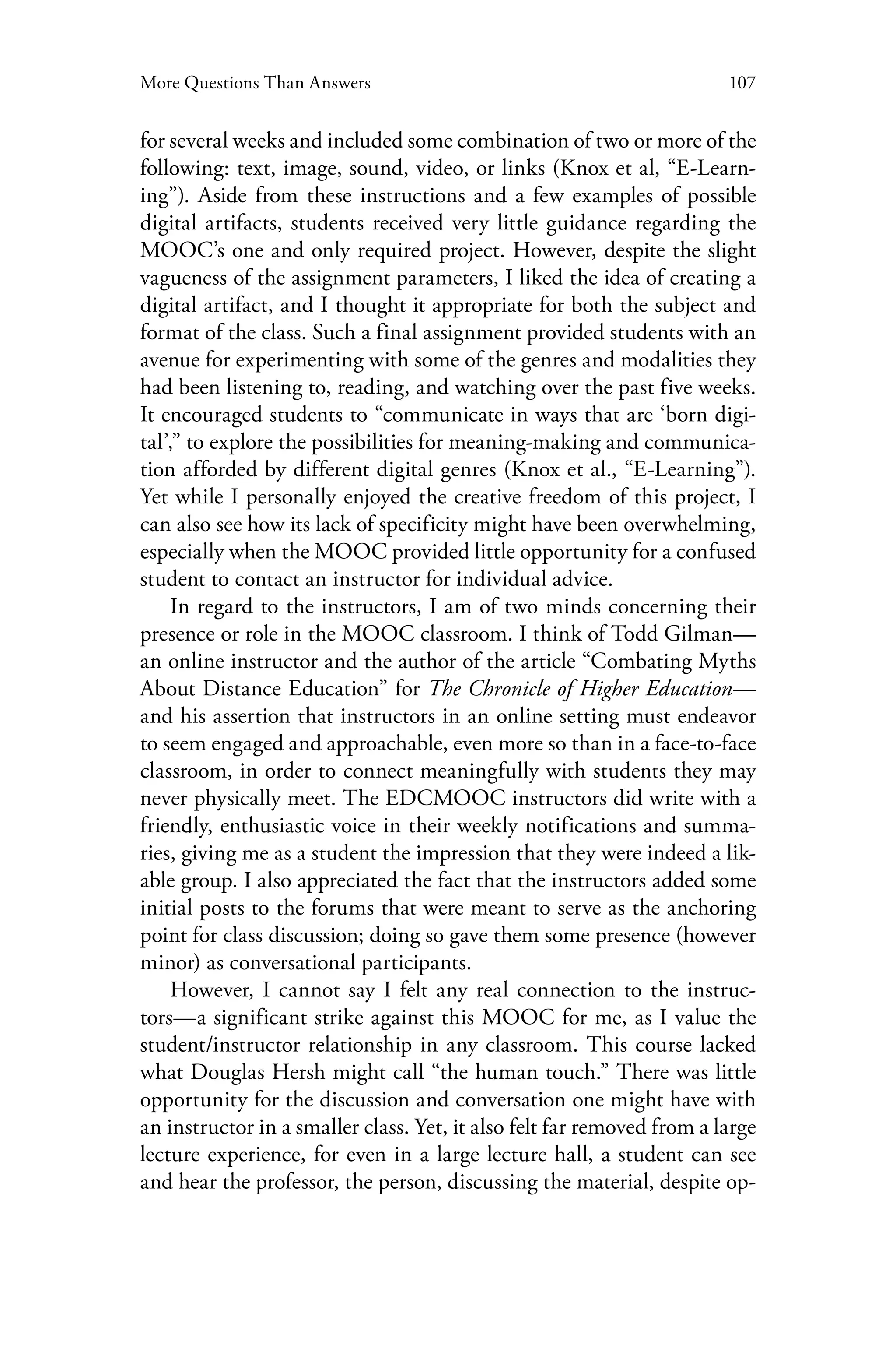107More Questions Than Answers
for several weeks and included some combination of two or more of the
following: text, image, sound, video, or links (Knox et al, “E-Learn-
ing”). Aside from these instructions and a few examples of possible
digital artifacts, students received very little guidance regarding the
MOOC’s one and only required project. However, despite the slight
vagueness of the assignment parameters, I liked the idea of creating a
digital artifact, and I thought it appropriate for both the subject and
format of the class. Such a final assignment provided students with an
avenue for experimenting with some of the genres and modalities they
had been listening to, reading, and watching over the past five weeks.
It encouraged students to “communicate in ways that are ‘born digi-
tal’,” to explore the possibilities for meaning-making and communica-
tion afforded by different digital genres (Knox et al., “E-Learning”).
Yet while I personally enjoyed the creative freedom of this project, I
can also see how its lack of specificity might have been overwhelming,
especially when the MOOC provided little opportunity for a confused
student to contact an instructor for individual advice.
In regard to the instructors, I am of two minds concerning their
presence or role in the MOOC classroom. I think of Todd Gilman—
an online instructor and the author of the article “Combating Myths
About Distance Education” for The Chronicle of Higher Education—
and his assertion that instructors in an online setting must endeavor
to seem engaged and approachable, even more so than in a face-to-face
classroom, in order to connect meaningfully with students they may
never physically meet. The EDCMOOC instructors did write with a
friendly, enthusiastic voice in their weekly notifications and summa-
ries, giving me as a student the impression that they were indeed a lik-
able group. I also appreciated the fact that the instructors added some
initial posts to the forums that were meant to serve as the anchoring
point for class discussion; doing so gave them some presence (however
minor) as conversational participants.
However, I cannot say I felt any real connection to the instruc-
tors—a significant strike against this MOOC for me, as I value the
student/instructor relationship in any classroom. This course lacked
what Douglas Hersh might call “the human touch.” There was little
opportunity for the discussion and conversation one might have with
an instructor in a smaller class. Yet, it also felt far removed from a large
lecture experience, for even in a large lecture hall, a student can see
and hear the professor, the person, discussing the material, despite op-
 