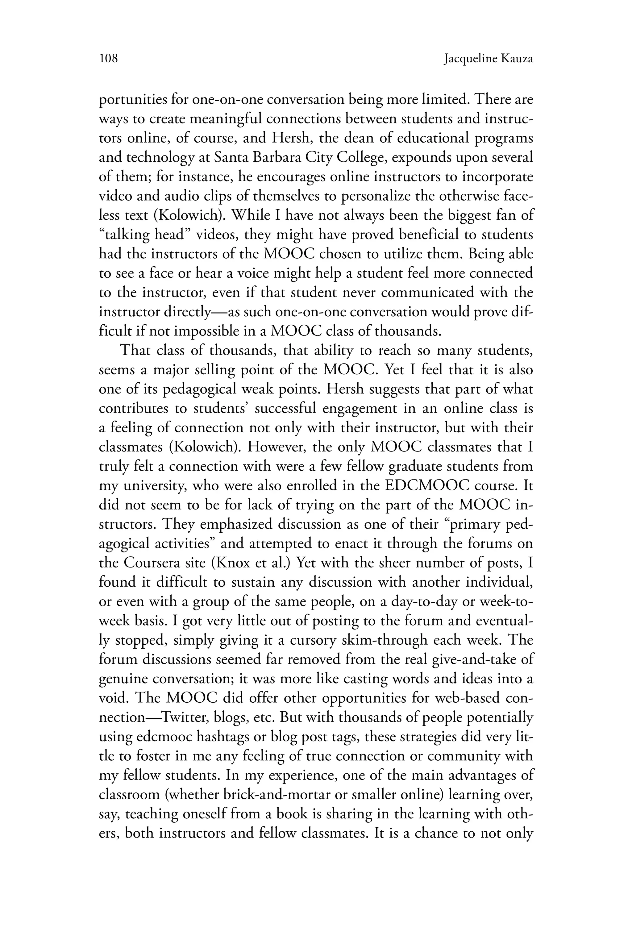 108 Jacqueline Kauza
portunities for one-on-one conversation being more limited. There are
ways to create meaningful connections between students and instruc-
tors online, of course, and Hersh, the dean of educational programs
and technology at Santa Barbara City College, expounds upon several
of them; for instance, he encourages online instructors to incorporate
video and audio clips of themselves to personalize the otherwise face-
less text (Kolowich). While I have not always been the biggest fan of
“talking head” videos, they might have proved beneficial to students
had the instructors of the MOOC chosen to utilize them. Being able
to see a face or hear a voice might help a student feel more connected
to the instructor, even if that student never communicated with the
instructor directly—as such one-on-one conversation would prove dif-
ficult if not impossible in a MOOC class of thousands.
That class of thousands, that ability to reach so many students,
seems a major selling point of the MOOC. Yet I feel that it is also
one of its pedagogical weak points. Hersh suggests that part of what
contributes to students’ successful engagement in an online class is
a feeling of connection not only with their instructor, but with their
classmates (Kolowich). However, the only MOOC classmates that I
truly felt a connection with were a few fellow graduate students from
my university, who were also enrolled in the EDCMOOC course. It
did not seem to be for lack of trying on the part of the MOOC in-
structors. They emphasized discussion as one of their “primary ped-
agogical activities” and attempted to enact it through the forums on
the Coursera site (Knox et al.) Yet with the sheer number of posts, I
found it difficult to sustain any discussion with another individual,
or even with a group of the same people, on a day-to-day or week-to-
week basis. I got very little out of posting to the forum and eventual-
ly stopped, simply giving it a cursory skim-through each week. The
forum discussions seemed far removed from the real give-and-take of
genuine conversation; it was more like casting words and ideas into a
void. The MOOC did offer other opportunities for web-based con-
nection—Twitter, blogs, etc. But with thousands of people potentially
using edcmooc hashtags or blog post tags, these strategies did very lit-
tle to foster in me any feeling of true connection or community with
my fellow students. In my experience, one of the main advantages of
classroom (whether brick-and-mortar or smaller online) learning over,
say, teaching oneself from a book is sharing in the learning with oth-
ers, both instructors and fellow classmates. It is a chance to not only
 