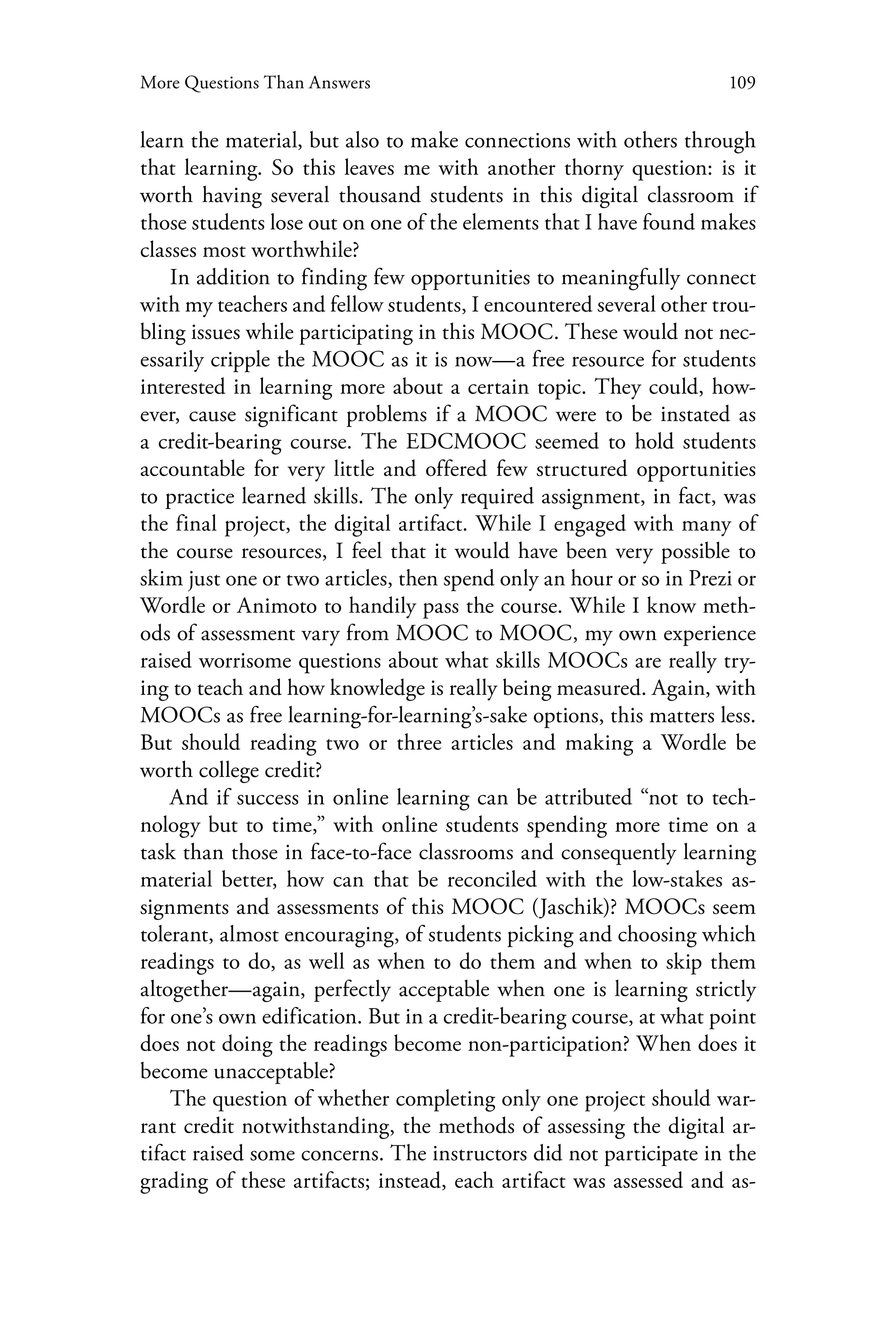 109More Questions Than Answers
learn the material, but also to make connections with others through
that learning. So this leaves me with another thorny question: is it
worth having several thousand students in this digital classroom if
those students lose out on one of the elements that I have found makes
classes most worthwhile?
In addition to finding few opportunities to meaningfully connect
with my teachers and fellow students, I encountered several other trou-
bling issues while participating in this MOOC. These would not nec-
essarily cripple the MOOC as it is now—a free resource for students
interested in learning more about a certain topic. They could, how-
ever, cause significant problems if a MOOC were to be instated as
a credit-bearing course. The EDCMOOC seemed to hold students
accountable for very little and offered few structured opportunities
to practice learned skills. The only required assignment, in fact, was
the final project, the digital artifact. While I engaged with many of
the course resources, I feel that it would have been very possible to
skim just one or two articles, then spend only an hour or so in Prezi or
Wordle or Animoto to handily pass the course. While I know meth-
ods of assessment vary from MOOC to MOOC, my own experience
raised worrisome questions about what skills MOOCs are really try-
ing to teach and how knowledge is really being measured. Again, with
MOOCs as free learning-for-learning’s-sake options, this matters less.
But should reading two or three articles and making a Wordle be
worth college credit?
And if success in online learning can be attributed “not to tech-
nology but to time,” with online students spending more time on a
task than those in face-to-face classrooms and consequently learning
material better, how can that be reconciled with the low-stakes as-
signments and assessments of this MOOC (Jaschik)? MOOCs seem
tolerant, almost encouraging, of students picking and choosing which
readings to do, as well as when to do them and when to skip them
altogether—again, perfectly acceptable when one is learning strictly
for one’s own edification. But in a credit-bearing course, at what point
does not doing the readings become non-participation? When does it
become unacceptable?
The question of whether completing only one project should war-
rant credit notwithstanding, the methods of assessing the digital ar-
tifact raised some concerns. The instructors did not participate in the
grading of these artifacts; instead, each artifact was assessed and as-
 