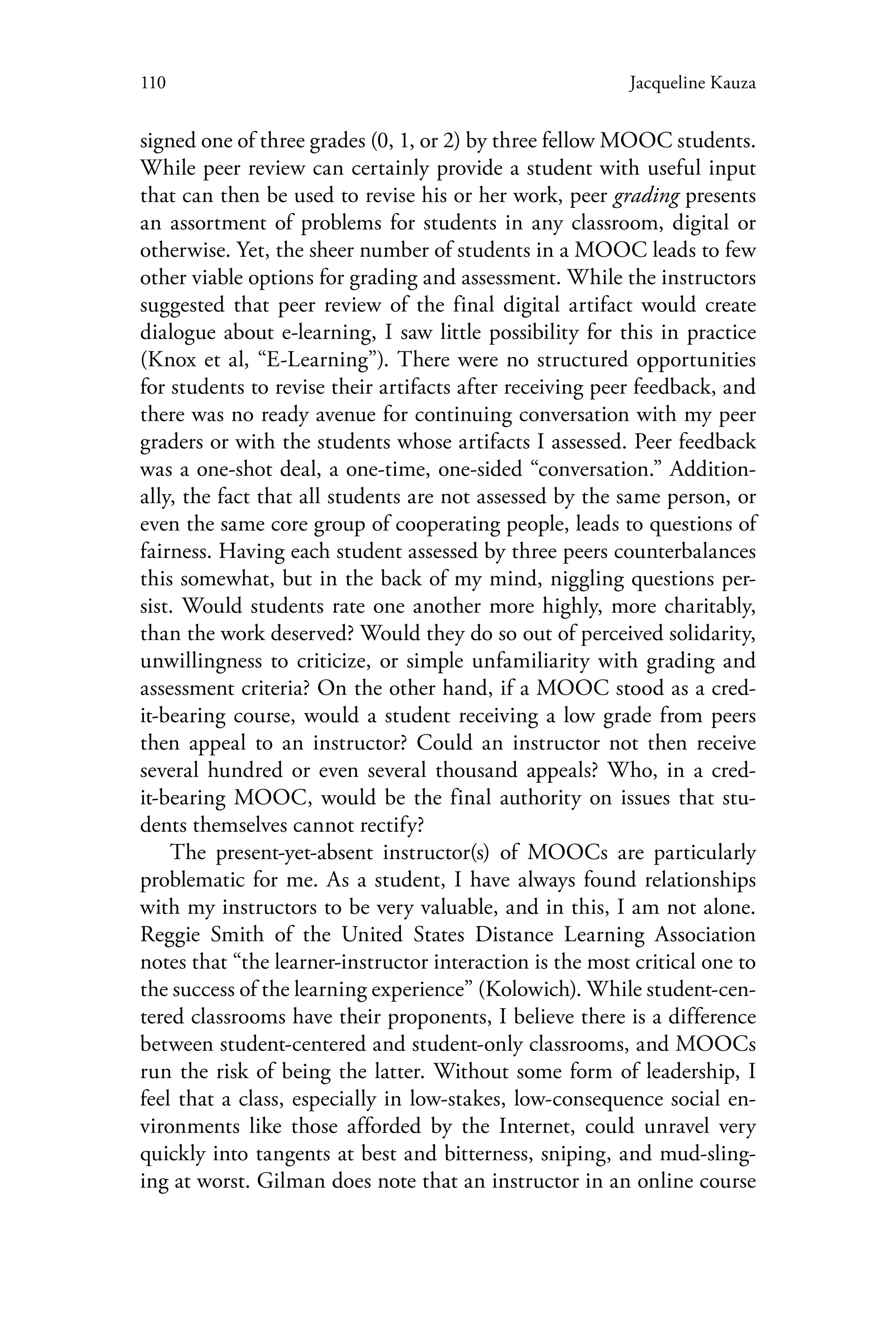 110 Jacqueline Kauza
signed one of three grades (0, 1, or 2) by three fellow MOOC students.
While peer review can certainly provide a student with useful input
that can then be used to revise his or her work, peer grading presents
an assortment of problems for students in any classroom, digital or
otherwise. Yet, the sheer number of students in a MOOC leads to few
other viable options for grading and assessment. While the instructors
suggested that peer review of the final digital artifact would create
dialogue about e-learning, I saw little possibility for this in practice
(Knox et al, “E-Learning”). There were no structured opportunities
for students to revise their artifacts after receiving peer feedback, and
there was no ready avenue for continuing conversation with my peer
graders or with the students whose artifacts I assessed. Peer feedback
was a one-shot deal, a one-time, one-sided “conversation.” Addition-
ally, the fact that all students are not assessed by the same person, or
even the same core group of cooperating people, leads to questions of
fairness. Having each student assessed by three peers counterbalances
this somewhat, but in the back of my mind, niggling questions per-
sist. Would students rate one another more highly, more charitably,
than the work deserved? Would they do so out of perceived solidarity,
unwillingness to criticize, or simple unfamiliarity with grading and
assessment criteria? On the other hand, if a MOOC stood as a cred-
it-bearing course, would a student receiving a low grade from peers
then appeal to an instructor? Could an instructor not then receive
several hundred or even several thousand appeals? Who, in a cred-
it-bearing MOOC, would be the final authority on issues that stu-
dents themselves cannot rectify?
The present-yet-absent instructor(s) of MOOCs are particularly
problematic for me. As a student, I have always found relationships
with my instructors to be very valuable, and in this, I am not alone.
Reggie Smith of the United States Distance Learning Association
notes that “the learner-instructor interaction is the most critical one to
the success of the learning experience” (Kolowich). While student-cen-
tered classrooms have their proponents, I believe there is a difference
between student-centered and student-only classrooms, and MOOCs
run the risk of being the latter. Without some form of leadership, I
feel that a class, especially in low-stakes, low-consequence social en-
vironments like those afforded by the Internet, could unravel very
quickly into tangents at best and bitterness, sniping, and mud-sling-
ing at worst. Gilman does note that an instructor in an online course
 